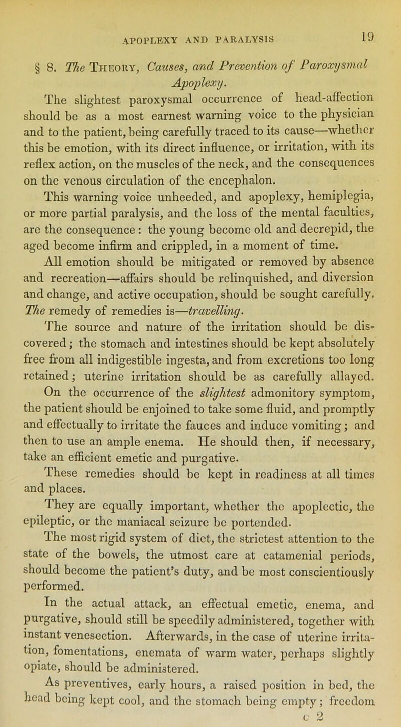 § 8. The Theory, Causes, and Prevention of Paroxysmal Apoplexy. The slightest paroxysmal occurrence of head-affection should be as a most earnest warning voice to the physician and to the patient, being carefully traced to its cause—whether this be emotion, with its direct influence, or irritation, with its reflex action, on the muscles of the neck, and the consequences on the venous circulation of the encephalon. This warning voice unheeded, and apoplexy, hemiplegia, or more partial paralysis, and the loss of the mental faculties, are the consequence : the young become old and decrepid, the aged become infirm and crippled, in a moment of time. All emotion should be mitigated or removed by absence and recreation—affairs should be relinquished, and diversion and change, and active occupation, should be sought carefully. The remedy of remedies is—travelling. The source and nature of the irritation should be dis- covered ; the stomach and intestines should be kept absolutely free from all indigestible ingesta, and from excretions too long retained; uterine irritation should be as carefully allayed. On the occurrence of the slightest admonitory symptom, the patient should be enjoined to take some fluid, and promptly and effectually to irritate the fauces and induce vomiting; and then to use an ample enema. He should then, if necessary, take an efficient emetic and purgative. These remedies should be kept in readiness at all times and places. They are equally important, whether the apoplectic, the epileptic, or the maniacal seizure be portended. The most rigid system of diet, the strictest attention to the state of the bowels, the utmost care at catamenial periods, should become the patient’s duty, and be most conscientiously performed. In the actual attack, an effectual emetic, enema, and purgative, should still be speedily administered, together with instant venesection. Afterwards, in the case of uterine irrita- tion, fomentations, enemata of warm water, perhaps slightly opiate, should be administered. As preventives, early hours, a raised position in bed, the head being kept cool, and the stomach being empty; freedom