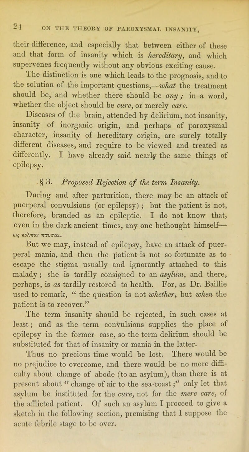 their difference, and especially that between either of these and that form of insanity which is hereditary, and which supervenes frequently without any obvious exciting cause. The distinction is one which leads to the prognosis, and to the solution of the important questions,—what the treatment should be, and whether there should be any; in a word, whether the object should be cure, or merely care. Diseases of the brain, attended by delirium, not insanity, insanity of inorganic origin, and perhaps of paroxysmal character, insanity of hereditary origin, are surely totally different diseases, and require to be viewed and treated as differently. I have already said nearly the same things of epilepsy. . § 3. Proposed Rejection of the term Insanity. During and after parturition, there may be an attack of puerperal convidsions (or epilepsy); but the patient is not, therefore, branded as an epileptic. I do not know that, even in the dark ancient times, any one bethought himself— xoAmv itrvaai. But we may, instead of epilepsy, have an attack of puer- peral mania, and then the patient is not so fortunate as to escape the stigma usually and ignorantly attached to this malady; she is tardily consigned to an asylum, and there, perhaps, is as tardily restored to health. For, as Dr. Baillie used to remark, “ the question is not whether, but when the patient is to recover.” The term insanity should be rejected, in such cases at least; and as the term convulsions supplies the place of epilepsy in the former case, so the term delirium should be substituted for that of insanity or mania in the latter. Thus no precious time would be lost. There would be no prejudice to overcome, and there woidd be no more diffi- culty about change of abode (to an asylum), than there is at present about “ change of air to the sea-coastonly let that asylum be instituted for the cure, not for the mere care, of the afflicted patient. Of such an asylum I proceed to give a sketch in the following section, premising that I suppose the acute febrile stage to be over.