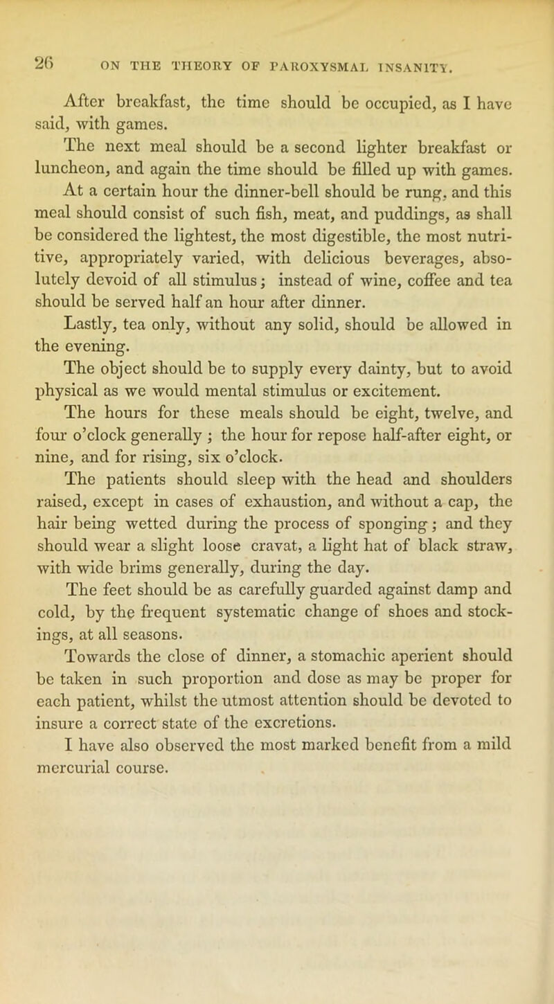 After breakfast, the time should be occupied, as I have said, with games. The next meal should be a second lighter breakfast or luncheon, and again the time should be filled up with games. At a certain hour the dinner-bell should be rung, and this meal should consist of such fish, meat, and puddings, as shall be considered the lightest, the most digestible, the most nutri- tive, appropriately varied, with delicious beverages, abso- lutely devoid of all stimulus; instead of wine, coffee and tea should be served half an hour after dinner. Lastly, tea only, without any solid, should be allowed in the evening. The object should be to supply every dainty, but to avoid physical as we would mental stimulus or excitement. The hours for these meals should be eight, twelve, and four o’clock generally ; the hour for repose half-after eight, or nine, and for rising, six o’clock. The patients should sleep with the head and shoulders raised, except in cases of exhaustion, and without a cap, the hair being wetted during the process of sponging; and they should wear a slight loose cravat, a light hat of black straw, with wide brims generally, during the day. The feet should be as carefully guarded against damp and cold, by the frequent systematic change of shoes and stock- ings, at all seasons. Towards the close of dinner, a stomachic aperient should be taken in such proportion and dose as may be proper for each patient, whilst the utmost attention should be devoted to insure a correct state of the excretions. I have also observed the most marked benefit from a mild mercurial course.