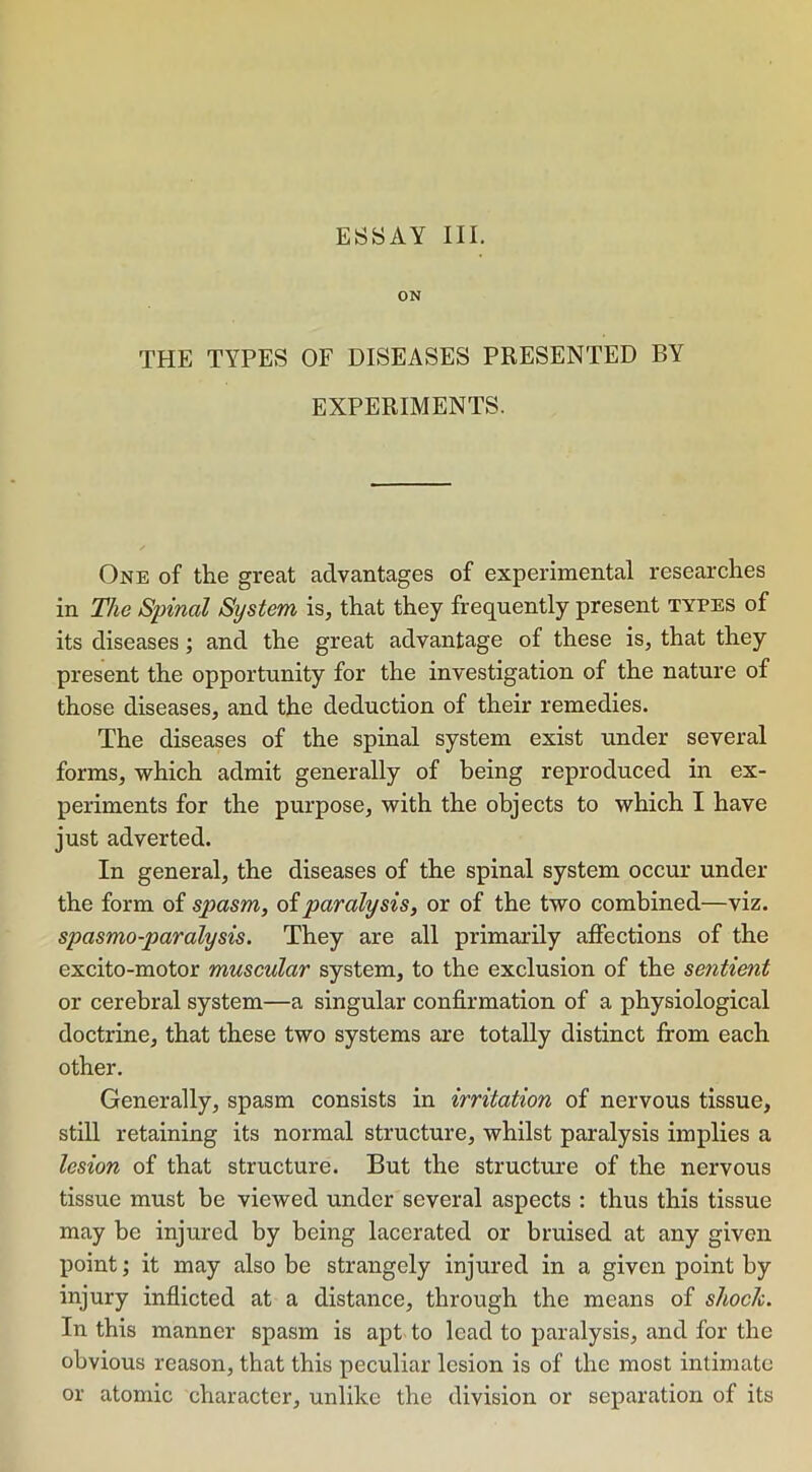 ON THE TYPES OF DISEASES PRESENTED BY EXPERIMENTS. One of the great advantages of experimental researches in The Spinal System is, that they frequently present types of its diseases; and the great advantage of these is, that they present the opportunity for the investigation of the nature of those diseases, and the deduction of their remedies. The diseases of the spinal system exist under several forms, which admit generally of being reproduced in ex- periments for the purpose, with the objects to which I have just adverted. In general, the diseases of the spinal system occur under the form of spasm, of paralysis, or of the two combined—viz. spasmo-paralysis. They are all primarily affections of the excito-motor muscular system, to the exclusion of the sentient or cerebral system—a singular confirmation of a physiological doctrine, that these two systems are totally distinct from each other. Generally, spasm consists in irritation of nervous tissue, still retaining its normal structure, whilst paralysis implies a lesion of that structure. But the structure of the nervous tissue must be viewed under several aspects : thus this tissue may be injured by being lacerated or bruised at any given point; it may also be strangely injured in a given point by injury inflicted at a distance, through the means of shock. In this manner spasm is apt to lead to paralysis, and for the obvious reason, that this peculiar lesion is of the most intimate or atomic character, unlike the division or separation of its