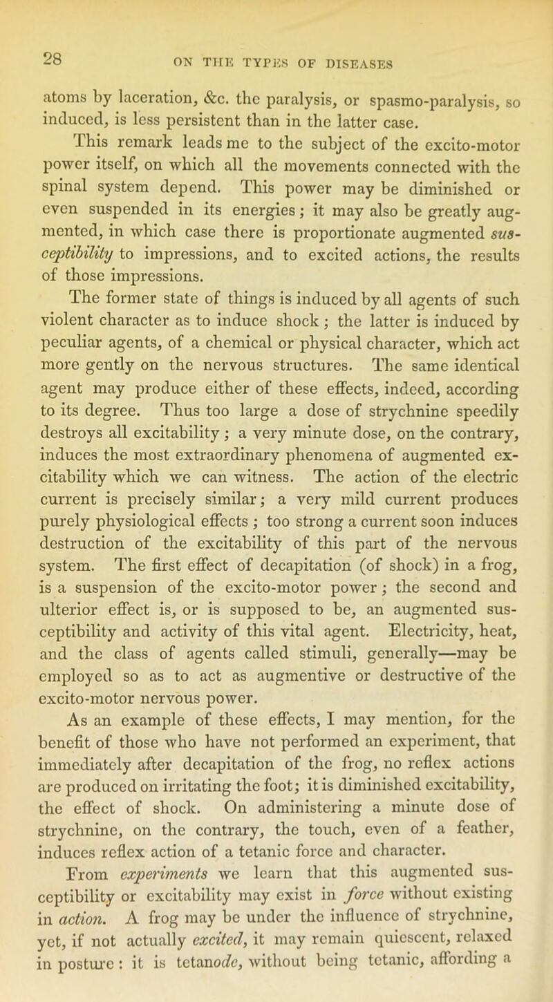 atoms by laceration, &c. the paralysis, or spasmo-paralysis, so induced, is less persistent than in the latter case. This remark leads me to the subject of the excito-motor power itself, on which all the movements connected with the spinal system depend. This power may be diminished or even suspended in its energies; it may also be greatly aug- mented, in which case there is proportionate augmented sus- ceptibility to impressions, and to excited actions, the results of those impressions. The former state of things is induced by all agents of such violent character as to induce shock ; the latter is induced by peculiar agents, of a chemical or physical character, which act more gently on the nervous structures. The same identical agent may produce either of these effects, indeed, according to its degree. Thus too large a dose of strychnine speedily destroys all excitability; a very minute dose, on the contrary, induces the most extraordinary phenomena of augmented ex- citability which we can witness. The action of the electric current is precisely similar; a very mild current produces purely physiological effects ; too strong a current soon induces destruction of the excitability of this part of the nervous system. The first effect of decapitation (of shock) in a frog, is a suspension of the excito-motor power; the second and ulterior effect is, or is supposed to be, an augmented sus- ceptibility and activity of this vital agent. Electricity, heat, and the class of agents called stimuli, generally—may be employed so as to act as augmentive or destructive of the excito-motor nervous power. As an example of these effects, I may mention, for the benefit of those who have not performed an experiment, that immediately after decapitation of the frog, no reflex actions are produced on irritating the foot; it is diminished excitability, the effect of shock. On administering a minute dose of strychnine, on the contrary, the touch, even of a feather, induces reflex action of a tetanic force and character. From experiments we learn that this augmented sus- ceptibility or excitability may exist in force without existing in action. A frog may be under the influence of strychnine, yet, if not actually excited, it may remain quiescent, relaxed in posture: it is tetanoefo, without being tetanic, affording a