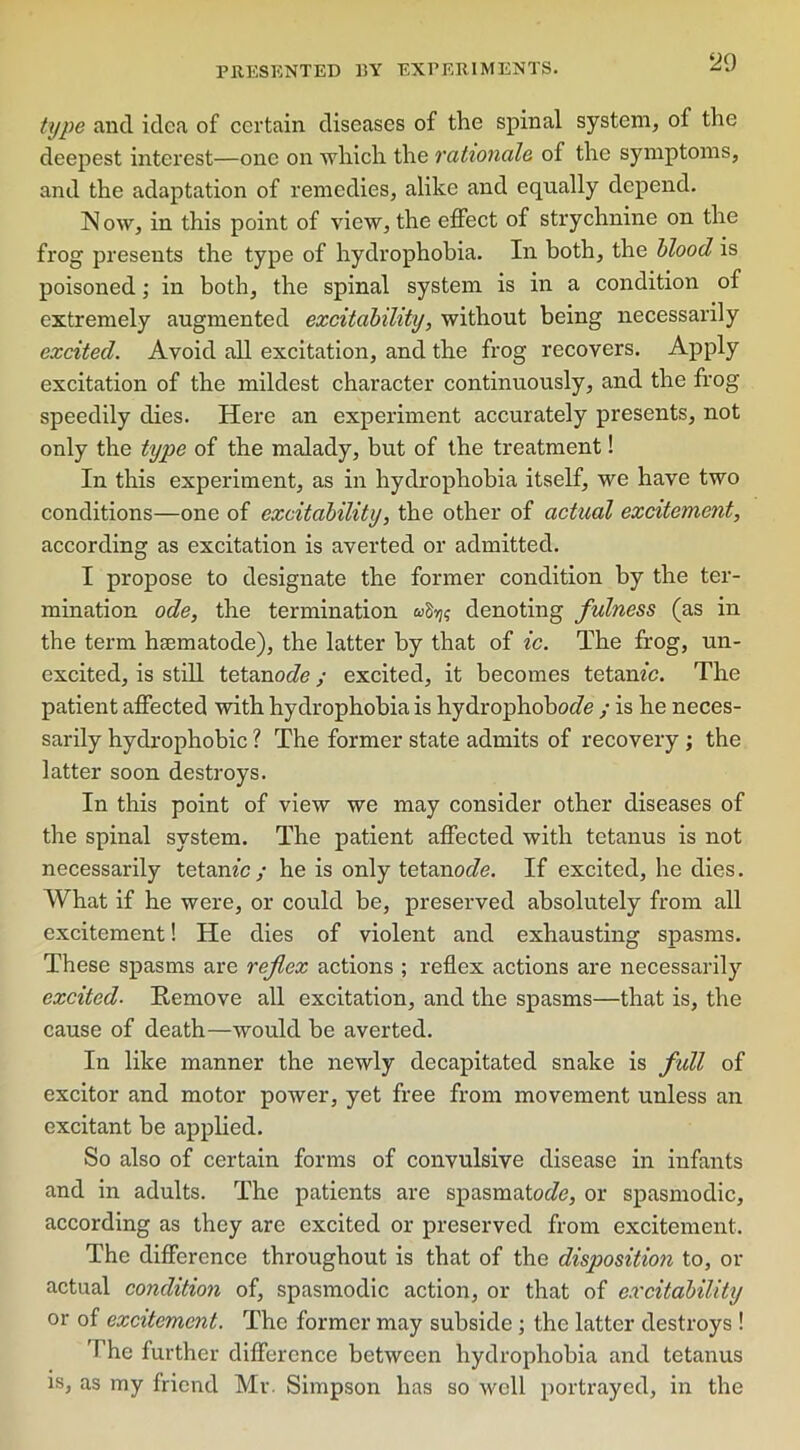 type and idea of certain diseases of the spinal system, of the deepest interest—one on which the rationale of the symptoms, and the adaptation of remedies, alike and equally depend. Now, in this point of view, the effect of strychnine on the frog presents the type of hydrophobia. In both, the blood is poisoned; in both, the spinal system is in a condition of extremely augmented excitability, without being necessarily excited. Avoid all excitation, and the frog recovers. Apply excitation of the mildest character continuously, and the frog speedily dies. Here an experiment accurately presents, not only the type of the malady, but of the treatment! In this experiment, as in hydrophobia itself, we have two conditions—one of excitability, the other of actual excitement, according as excitation is averted or admitted. I propose to designate the former condition by the ter- mination ode, the termination afy; denoting fulness (as in the term haematode), the latter by that of ic. The frog, un- excited, is still tetanoefe; excited, it becomes tetanfc. The patient affected with hydrophobia is hydrophobocfe ; is he neces- sarily hydrophobic ? The former state admits of recovery ; the latter soon destroys. In this point of view we may consider other diseases of the spinal system. The patient affected with tetanus is not necessarily tetanfc ; he is only tetanoc/e. If excited, he dies. What if he were, or could be, preserved absolutely from all excitement! He dies of violent and exhausting spasms. These spasms are reflex actions ; reflex actions are necessarily excited■ Remove all excitation, and the spasms—that is, the cause of death—would be averted. In like manner the newly decapitated snake is full of excitor and motor power, yet free from movement unless an excitant be applied. So also of certain forms of convulsive disease in infants and in adults. The patients are spasmator/e, or spasmodic, according as they are excited or preserved from excitement. The difference throughout is that of the disposition to, or actual condition of, spasmodic action, or that of excitability or of excitement. The former may subside; the latter destroys ! The further difference between hydrophobia and tetanus is, as my friend Mr. Simpson has so well portrayed, in the