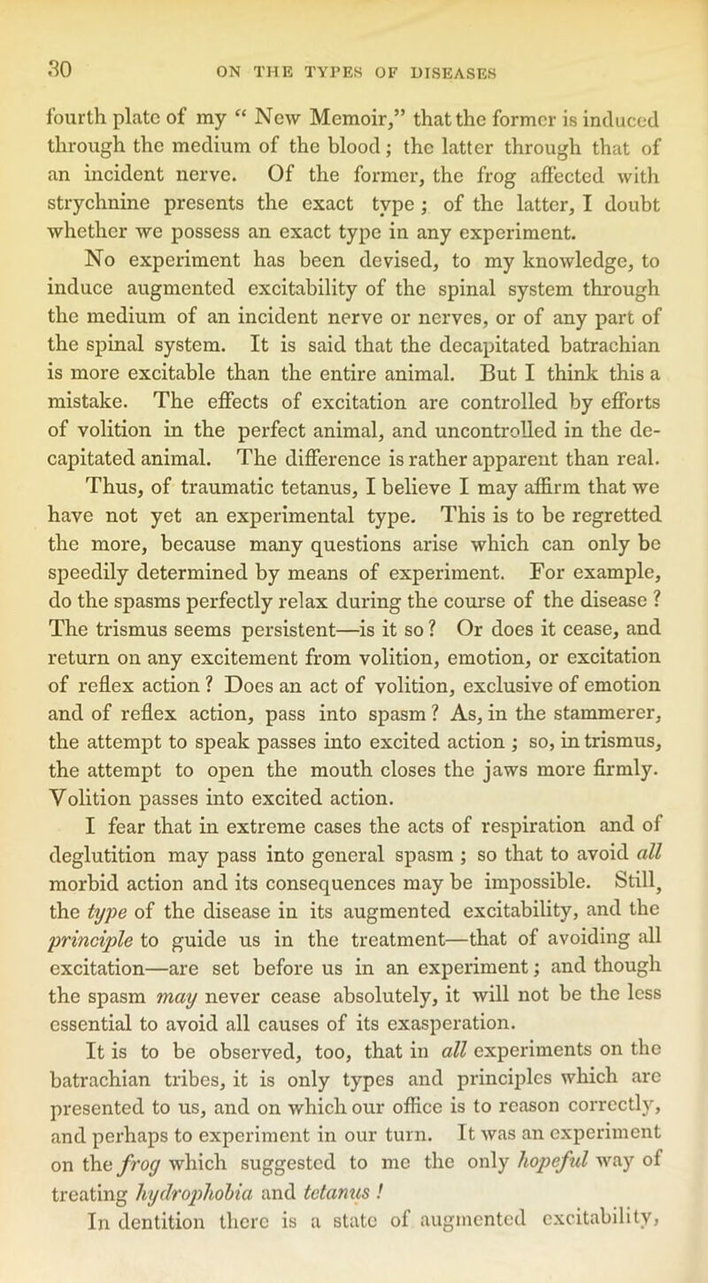 fourth plate of my “ New Memoir,” that the former is induced through the medium of the blood; the latter through that of an incident nerve. Of the former, the frog affected with strychnine presents the exact type ; of the latter, I doubt whether we possess an exact type in any experiment. No experiment has been devised, to my knowledge, to induce augmented excitability of the spinal system through the medium of an incident nerve or nerves, or of any part of the spinal system. It is said that the decapitated batrachian is more excitable than the entire animal. But I think this a mistake. The effects of excitation are controlled by efforts of volition in the perfect animal, and uncontrolled in the de- capitated animal. The difference is rather apparent than real. Thus, of traumatic tetanus, I believe I may affirm that we have not yet an experimental type. This is to be regretted the more, because many questions arise which can only be speedily determined by means of experiment. For example, do the spasms perfectly relax during the course of the disease ? The trismus seems persistent—is it so ? Or does it cease, and return on any excitement from volition, emotion, or excitation of reflex action ? Does an act of volition, exclusive of emotion and of reflex action, pass into spasm ? As, in the stammerer, the attempt to speak passes into excited action ; so, in trismus, the attempt to open the mouth closes the jaws more firmly. Volition passes into excited action. I fear that in extreme cases the acts of respiration and of deglutition may pass into general spasm ; so that to avoid all morbid action and its consequences may be impossible. Still, the type of the disease in its augmented excitability, and the principle to guide us in the treatment—that of avoiding all excitation—are set before us in an experiment; and though the spasm may never cease absolutely, it will not be the less essential to avoid all causes of its exasperation. It is to be observed, too, that in all experiments on the batrachian tribes, it is only types and principles which arc presented to us, and on which our office is to reason correctly, and perhaps to experiment in our turn. It was an experiment on the frog which suggested to me the only hopeful way of treating hydrophobia and tetamis ! In dentition there is a state of augmented excitability,