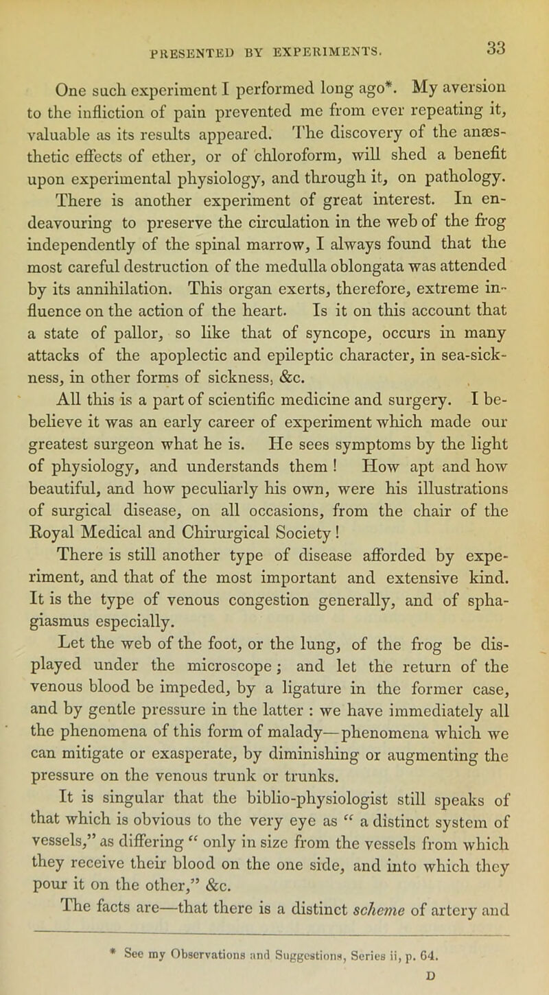 One such experiment I performed long ago*. My aversion to the infliction of pain prevented me from ever repeating it, valuable as its results appeared. The discovery of the anaes- thetic effects of ether, or of chloroform, will shed a benefit upon experimental physiology, and through it, on pathology. There is another experiment of great interest. In en- deavouring to preserve the circulation in the web of the frog independently of the spinal marrow, I always found that the most careful destruction of the medulla oblongata was attended by its annihilation. This organ exerts, therefore, extreme in- fluence on the action of the heart. Is it on this account that a state of pallor, so like that of syncope, occurs in many attacks of the apoplectic and epileptic character, in sea-sick- ness, in other forms of sickness, &c. All this is a part of scientific medicine and surgery. I be- believe it was an early career of experiment which made our greatest surgeon what he is. He sees symptoms by the light of physiology, and understands them ! How apt and how beautiful, and how peculiarly his own, were his illustrations of surgical disease, on all occasions, from the chair of the Royal Medical and Chirurgical Society ! There is still another type of disease afforded by expe- riment, and that of the most important and extensive kind. It is the type of venous congestion generally, and of spha- giasmus especially. Let the web of the foot, or the lung, of the frog be dis- played under the microscope; and let the return of the venous blood be impeded, by a ligature in the former case, and by gentle pressure in the latter : we have immediately all the phenomena of this form of malady—phenomena which we can mitigate or exasperate, by diminishing or augmenting the pressure on the venous trunk or trunks. It is singular that the biblio-physiologist still speaks of that which is obvious to the very eye as “ a distinct system of vessels,” as differing “ only in size from the vessels from which they receive their blood on the one side, and into which they pour it on the other,” &c. The facts are—that there is a distinct scheme of artery and * See my Observations and Suggestions, Series ii, p. 64. D