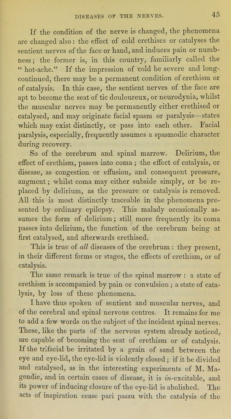 If the condition of the nerve is changed, the phenomena are changed also: the effect of cold erethises or catalyses the sentient nerves of the face or hand, and induces pain or numb- ness ; the former is, in this country, familiarly called the “ hot-ache.” If the impression of cold be severe and long- continued, there may be a permanent condition of erethism or of catalysis. In this case, the sentient nerves of the face are apt to become the seat of tic douloureux, or neurodynia, whilst the muscular nerves may be permanently either erethised or catalysed, and may originate facial spasm or paralysis—states which may exist distinctly, or pass into each other. Facial paralysis, especially, frequently assumes a spasmodic character during recovery. So of the cerebrum and spinal marrow. Delirium, the effect of erethism, passes into coma; the effect of catalysis, or disease, as congestion or effusion, and consequent pressure, augment; whilst coma may either subside simply, or be re- placed by delirium, as the pressure or catalysis is removed. All this is most distinctly traceable in the phenomena pre- sented by ordinary epilepsy. This malady occasionally as- sumes the form of delirium; still more frequently its coma passes into delirium, the function of the cerebrum being at first catalysed, and afterwards erethised. This is true of all diseases of the cerebrum : they present, in their different forms or stages, the effects of erethism, or of catalysis. The same remark is true of the spinal marrow : a state of erethism is accompanied by pain or convulsion; a state of cata- lysis, by loss of these phenomena. I have thus spoken of sentient and muscular nerves, and of the cerebral and spinal nervous centres. It remains for me to add a few words on the subject of the incident spinal nerves. These, like the parts of the nervous system already noticed, are capable of becoming the seat of erethism or of catalysis. If the trifacial be irritated by a grain of sand between the eye and eye-lid, the eye-lid is violently closed; if it be divided and catalysed, as in the interesting experiments of M. Ma- gendie, and in certain cases of disease, it is m-excitable, and its power of inducing closure of the eye-lid is abolished. The acts of inspiration cease pari passu with the catalysis of the