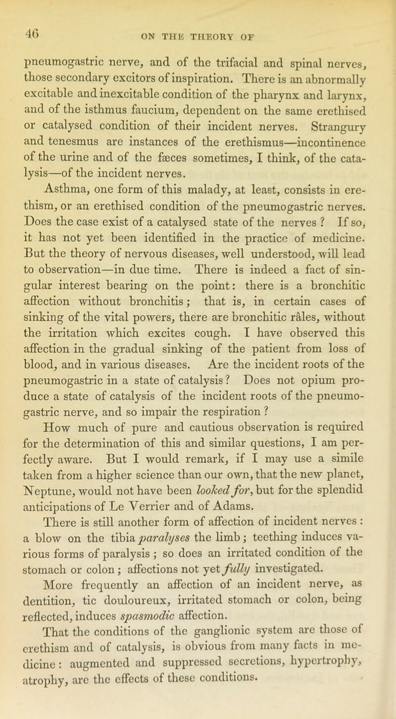 pneumogastric nerve, ancl of the trifacial and spinal nerves, those secondary excitors of inspiration. There is an abnormally excitable and inexcitable condition of the pharynx and larynx, and of the isthmus faucium, dependent on the same erethised or catalysed condition of their incident nerves. Strangury and tenesmus are instances of the erethismus—incontinence of the urine and of the faeces sometimes, I think, of the cata- lysis—of the incident nerves. Asthma, one form of this malady, at least, consists in ere- thism, or an erethised condition of the pneumogastric nerves. Does the case exist of a catalysed state of the nerves ? If so, it has not yet been identified in the practice of medicine. But the theory of nervous diseases, well understood, will lead to observation—in due time. There is indeed a fact of sin- gular interest bearing on the point: there is a bronchitic affection without bronchitis; that is, in certain cases of sinking of the vital powers, there are bronchitic rales, without the irritation which excites cough. I have observed this affection in the gradual sinking of the patient from loss of blood, and in various diseases. Are the incident roots of the pneumogastric in a state of catalysis ? Does not opium pro- duce a state of catalysis of the incident roots of the pneumo- gastric nerve, and so impair the respiration ? How much of pure and cautious observation is required for the determination of this and similar questions, I am per- fectly aware. But I would remark, if I may use a simile taken from a higher science than our own, that the new planet, Neptune, would not have been looked for, but for the splendid anticipations of Le Verrier and of Adams. There is still another form of affection of incident nerves : a blow on the tibia paralyses the limb; teething induces va- rious forms of paralysis ; so does an irritated condition of the stomach or colon; affections not yet fully investigated. More frequently an affection of an incident nerve, as dentition, tic douloureux, irritated stomach or colon, being reflected, induces spasmodic affection. That the conditions of the ganglionic system are those of erethism and of catalysis, is obvious from many facts in me- dicine : augmented and suppressed secretions, hypertrophy, atrophy, are the effects of these conditions.