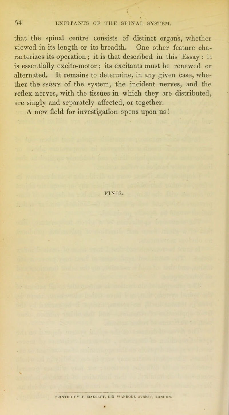 that the spinal centre consists of distinct organs, whether viewed in its length or its breadth. One other feature cha- racterizes its operation; it is that described in this Essay: it is essentially excito-motor ; its excitants must be renewed or alternated. It remains to determine, in any given case, whe- ther the centre of the system, the incident nerves, and the reflex nerves, with the tissues in which they are distributed, are singly and separately affected, or together. A new field for investigation opens upon us ! FINIS. 1'KlNTliD UY J. MALLBTT, LIX WAHUOUH STKHET, LONDON.
