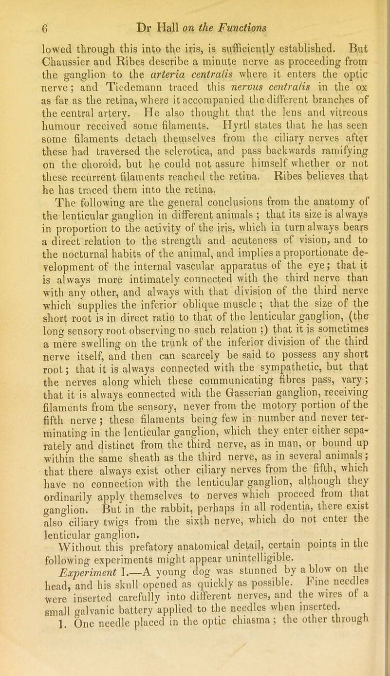 lowed through this into the iris, is sufficiently established. But Chaussier and Ribes describe a minute nerve as proceeding from the ganglion to the arteria centralis where it enters the optic nerve; and Tiedemann traced this nervus centralis in the ox as far as the retina, where it accompanied the different branches of the central artery. He also thought that the lens and vitreous humour received some filaments. Hyrtl states that he has seen some filaments detach themselves from the ciliary nerves after these had traversed the sclerotica, and pass backwards ramifying on the choroid, but he could not assure himself whether or not these recurrent filaments reached the retina. Ribes believes that he has traced them into the retina. The following are the general conclusions from the anatomy of the lenticular ganglion in different animals ; that its size is always in proportion to the activity of the iris, which in turn always bears a direct relation to the strength and acuteness of vision, and to the nocturnal habits of the animal, and implies a proportionate de- velopment of the internal vascular apparatus of the eye; that it is always more intimately connected with the third nerve than with any other, and always with that division of the third nerve which supplies the inferior oblique muscle ; that the size of the short root is in direct ratio to that of the lenticular ganglion, (the long sensory root observing no such relation ;) that it is sometimes a mere swelling on the trunk of the inferior division of the third nerve itself, and then can scarcely be said to possess any short root; that it is always connected with the sympathetic, but that the nerves along which these communicating fibres pass, vary; that it is always connected with the Gasserian ganglion, receiving filaments from the sensory, never from the motory portion of the fifth nerve; these filaments being few in number and never ter- minating in the lenticular ganglion, which they enter either sepa- rately and distinct from the third nerve, as in man, or bound up within the same sheath as the third nerve, as in several animals; that there always exist other ciliary nerves from the fifth, which have no connection with the lenticular ganglion, although they ordinarily apply themselves to nerves which proceed from that ganglion. But in the rabbit, perhaps in all rodentia, there exist also ciliary twigs from the sixth nerve, which do not enter the lenticular ganglion. .... Without this prefatory anatomical detail, certain points in the following experiments might appear unintelligible. Experiment I.—A young dog was stunned by a blow on the head, and his skull opened as quickly as possible. Fine needles were inserted carefully into different nerves, and the wires of a small galvanic battery applied to the needles when inserted. 1. One needle placed in the optic chiasma; the other thiough