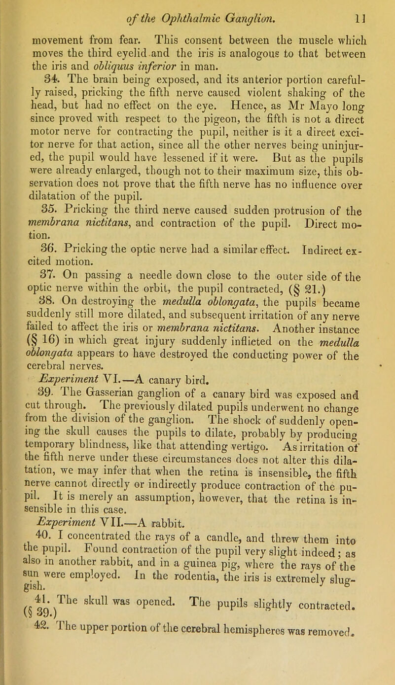 movement from fear. This consent between the muscle which moves the third eyelid.and the iris is analogous to that between the iris and obliquus inferior in man. 34. The brain being exposed, and its anterior portion careful- ly raised, pricking the fifth nerve caused violent shaking of the head, but had no effect on the eye. Hence, as Mr Mayo long since proved with respect to the pigeon, the fifth is not a direct motor nerve for contracting the pupil, neither is it a direet exci- tor nerve for that action, since all the other nerves being uninjur- ed, the pupil would have lessened if it were. But as the pupils were already enlarged, though not to their maximum size, this ob- servation does not prove that the fifth nerve has no influence over dilatation of the pupil. 35. Pricking the third nerve caused sudden protrusion of the membrana nictitans, and contraction of the pupil. Direct mo- tion. 36. Pricking the optic nerve had a similar effect. Indirect ex- cited motion. 37. On passing a needle down close to the outer side of the optic nerve within the orbit, the pupil contracted, (§ 21.) 38. On destroying the medulla oblongata, the pupils became suddenly still more dilated, and subsequent irritation of any nerve failed to affect the iris or membrana nictitans. Another instance (§ 16) in which great injury suddenly inflieted on the medulla oblongata appears to have destroyed the conducting power of the cerebral nerves. Experiment VI.—A canary bird. 39- The Gasserian ganglion of a canary bird was exposed and cut through. The previously dilated pupils underwent no change from the division of the ganglion. The shock of suddenly open- ing the skull causes the pupils to dilate, probably by producing temporary blindness, like that attending vertigo. As irritation of the fifth nerve under these circumstances does not alter this dila- tation, we may infer that when the retina is insensible, the fifth nerve cannot directly or indirectly produce contraction of the pu- pil. It is merely an assumption, however, that the retina is in- sensible in this case. Experiment VII.—A rabbit. 40. I concentrated the rays of a candle, and threw them into the pupil. Found contraction of the pupil very slight indeed; as also in another rabbit, and in a guinea pig, where the rays of the -were employed. In the rodentia, the iris is extremely slug- «tn\The Sku11 WaS °Pened* The PuPils siig-htly contracted. <*9.) 42. The upper portion of the cerebral hemispheres was removed.