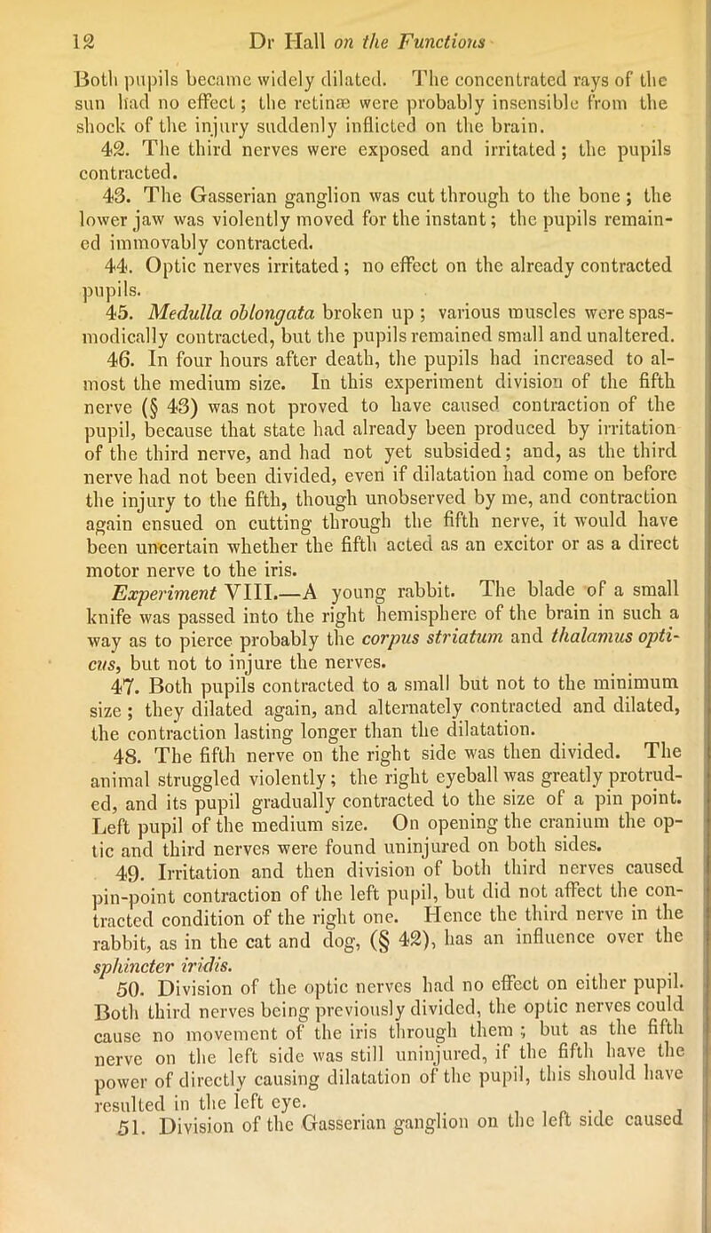 Both pupils became widely dilated. The concentrated rays of the sun had no effect; the retinae were probably insensible from the shock of the injury suddenly inflicted on the brain. 42. The third nerves were exposed and irritated; the pupils contracted. 43. The Gasserian ganglion was cut through to the bone ; the lower jaw was violently moved for the instant; the pupils remain- ed immovably contracted. 44. Optic nerves irritated; no effect on the already contracted pupils. 45. Medulla oblongata broken up ; various muscles were spas- modically contracted, but the pupils remained small and unaltered. 46. In four hours after death, the pupils had increased to al- most the medium size. In this experiment division of the fifth nerve (§ 43) was not proved to have caused contraction of the pupil, because that state had already been produced by irritation of the third nerve, and had not yet subsided; and, as the third nerve had not been divided, even if dilatation had come on before the injury to the fifth, though unobserved by me, and contraction again ensued on cutting through the fifth nerve, it would have been uncertain whether the fifth acted as an excitor or as a direct motor nerve to the iris. Experiment VIII A young rabbit. The blade of a small knife was passed into the right hemisphere of the brain in such a way as to pierce probably the corpus striatum and thalamus opti- cus, but not to injure the nerves. 47. Both pupils contracted to a small but not to the minimum size ; they dilated again, and alternately contracted and dilated, the contraction lasting longer than the dilatation. 48. The fifth nerve on the right side was then divided. The animal struggled violently; the right eyeball was greatly protrud- ed, and its pupil gradually contracted to the size of a pin point. Left pupil of the medium size. On opening the cranium the op- tic and third nerves were found uninjured on both sides. 49. Irritation and then division of both third nerves caused pin-point contraction of the left pupil, but did not affect the con- tracted condition of the right one. Hence the third nerve in the rabbit, as in the cat and dog, (§ 42), has an influence over the sphincter iridis. 50. Division of the optic nerves had no effect on either pupil. Both third nerves being previously divided, the optic nerves could cause no movement of the iris through them ; but as the fifth nerve on the left side was still uninjured, if the fifth have the power of directly causing dilatation of the pupil, this should have resulted in the left eye. i . , 51. Division of the Gasserian ganglion on the left side caused