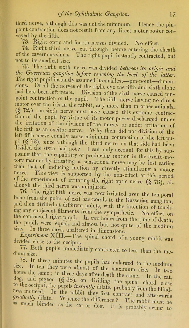 third nerve, although this was not the minimum. Hence the pin- point contraction does not result from any direct motor power con- veyed by the fifth., 73. flight optic and fourth nerves divided. No effect. t4>. Right third nerve cut through before entering the sheath of the cavernous sinus. The right pupil instantly contracted, but not to its smallest size. 75. The right sixth nerve was divided betioeen its origin and the Gasserian ganglion before reaching the level of the latter. The light pupil instantly assumed its smallest—pin-point—dimen- sions. Ot all the nerves of the right eye the fifth and sixth alone had here been left intact. Division of the sixth nerve caused pin- point contraction of the pupil. The fifth nerve having no direct °ver ^le the rabbit, any more than in other animals, \S the sixth nerve must have caused this extreme contrac- tion of the pupil by virtue of its motor power discharged under i l™tat'on ^le division of the nerve, or under irritation of the fifth as an excitor nerve. Why then did not division of the •i neiVe eclualIy cause minimum contraction of the left pu- pil (§ 72), since although the third nerve on that side had been divided the sixth had not? I can only account for this by sup- posing that the capability of producing motion in the excito-mo- tory manner by irritating a sensational nerve may be lost earlier t an that of inducing motion by directly stimulating a motor neiwe. This view is supported by the non-effect at this period of the experiment of irritating the right optic nerve (8 73) al- though the third nerve was uninjured. 76. The right fifth nerve was now irritated over the temporal bone from the point of exit backwards to the Gasserian ganglion, and then divided at different points, with the intention of touch- ing any subjacent filaments from the sympathetic. No effect on the contracted right pupil. In two hours from the time of death the pupils were equal, and almost but not quite of the medium size. In three days, unaltered in dimensions spinal cl,ord ofayoug rabbit™ diinn'size°th PUpilS iramediately contracted to less than the me- 78. In three minutes the pupils had enlarged to the medium size. In ten they were almost of the maximum size. In two ours the same; m three days after death the same. In the cat dog and pigeon (§ 38), on dividing the spinal chord close to the occiput, the pupils instantly dilate, probably from the ll ness induced. In the rabbit they first^ contract gradually dilate. Whence the difference ? The rabbit must Ye R much blinded as the cat or dog. It is probably owing to