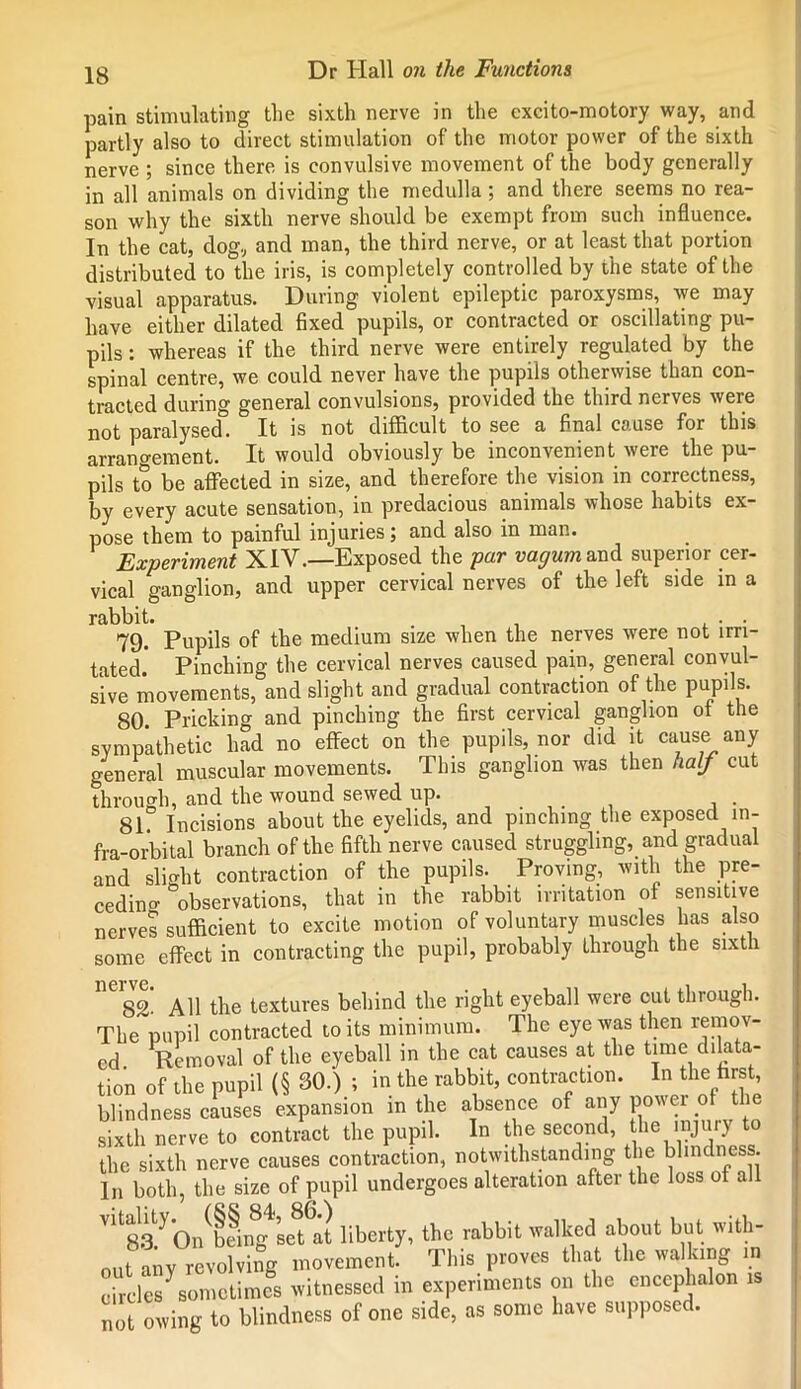 pain stimulating the sixth nerve in the cxcito-motory way, and partly also to direct stimulation of the motor power of the sixth nerve ; since there is convulsive movement of the body generally in all animals on dividing the medulla ; and there seems no rea- son why the sixth nerve should be exempt from such influence. In the cat, dog, and man, the third nerve, or at least that portion distributed to the iris, is completely controlled by the state of the visual apparatus. During violent epileptic paroxysms, we may have either dilated fixed pupils, or contracted or oscillating pu- pils : whereas if the third nerve were entirely regulated by the spinal centre, we could never have the pupils otherwise than con- tracted during general convulsions, provided the third nerves were not paralysed. It is not difficult to see a final cause for this arrangement. It would obviously be inconvenient were the pu- pils to be affected in size, and therefore the vision in correctness, by every acute sensation, in predacious animals whose habits ex- pose them to painful injuries; and also in man. Experiment XIV.—Exposed the pur vagum and superior cer- vical ganglion, and upper cervical nerves of the left side in a rabbit. . . . 79. Pupils of the medium size when the nerves were not irri- tated.” Pinching the cervical nerves caused pain, general convul- sive movements, and slight and gradual contraction of the pupils. 80. Pricking and pinching the first cervical ganglion of the sympathetic had no effect on the pupils, nor did it cause any general muscular movements. This ganglion was then half cut through, and the wound sewed up. . , . 81. Incisions about the eyelids, and pinching the exposed in- fra-orbital branch of the fifth nerve caused struggling, and gradual and slight contraction of the pupils. Proving, with the pre- ceding observations, that in the rabbit irritation of sensitive nerves sufficient to excite motion of voluntary muscles has also some effect in contracting the pupil, probably through the sixth neigg! All the textures behind the right eyeball were cut through. The pupil contracted to its minimum. The eye was then remov- ed Removal of the eyeball in the cat causes at the time dilata- tion of the pupil (§ 30.) ; in the rabbit, contraction. In the first, blindness causes expansion in the absence of any power of the sixth nerve to contract the pupil. In the second, the injury to the sixth nerve causes contraction, notwithstanding the blind e • In both, the size of pupil undergoes alteration after the loss ot all V1183/On^being set at liberty, the rabbit walked about but with- out any revolving movement. This proves that the walking in circles^sometimes witnessed in experiments on the encephalon 1 not owing to blindness of one side, as some have supposed.