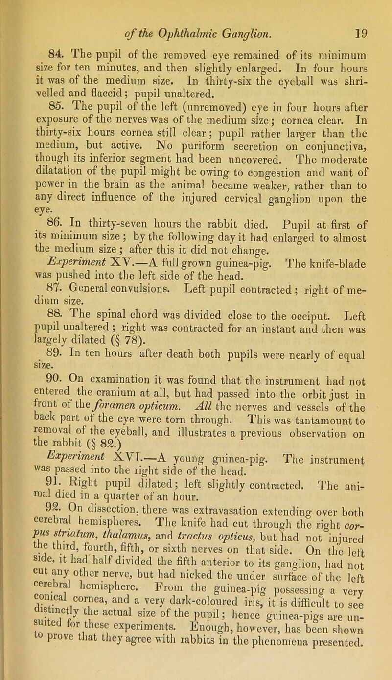 84. The pupil of the removed eye remained of its minimum size for ten minutes, and then slightly enlarged. In four hours it was of the medium size. In thirty-six the eyeball was shri- velled and flaccid; pupil unaltered. 85. The pupil of the left (unremoved) eye in four hours after exposure of the nerves was of the medium size; cornea clear. In thirty-six hours cornea still clear; pupil rather larger than the medium, but active. No puriform secretion on conjunctiva, though its inferior segment had been uncovered. The moderate dilatation of the pupil might be owing to congestion and want of power in the brain as the animal became weaker, rather than to any direct influence of the injured cervical ganglion upon the eye. 86. In thirty-seven hours the rabbit died. Pupil at first of its minimum size ; by the following day it had enlarged to almost the medium size; after this it did not change. Experiment XV.—A full grown guinea-pig. The knife-blade was pushed into the left side of the head. 87. General convulsions. Left pupil contracted ; right of me- dium size. 88. The spinal chord was divided close to the occiput. Left pupil unaltered ; right was contracted for an instant and then was largely dilated (§ 78). 89. In ten hours after death both pupils were nearly of equal size. 90. On examination it was found that the instrument had not entered the cranium at all, but had passed into the orbit just in front of the foramen opticum. All the nerves and vessels of the back part of the eye were torn through. This was tantamount to removal of the eyeball, and illustrates a previous observation on the rabbit (§ 82.) Experiment XVI.—A young guinea-pig. The instrument was passed into the right side of the head. 91. Right pupil dilated; left slightly contracted. The ani- mal died in a quarter of an hour. 92. On dissection, there was extravasation extending over both cerebral hemispheres. The knife had cut through the right cor- pus striatum, thalamus, and tractus opticus, but had not injured the third, fourth, fifth, or sixth nerves on that side. On the left side, it had half divided the fifth anterior to its ganglion, had not cut any other nerve, but had nicked the under surface of the left cerebral hemisphere. From the guinea-pig possessing a very conical eornea, and a very dark-coloured iris, it is difficult to see • ,in,c y frlc actual size of the pupil; hence guinea-pigs are un- suited for these experiments. Enough, however, has been shown prove that they agree with rabbits in the phenomena presented.