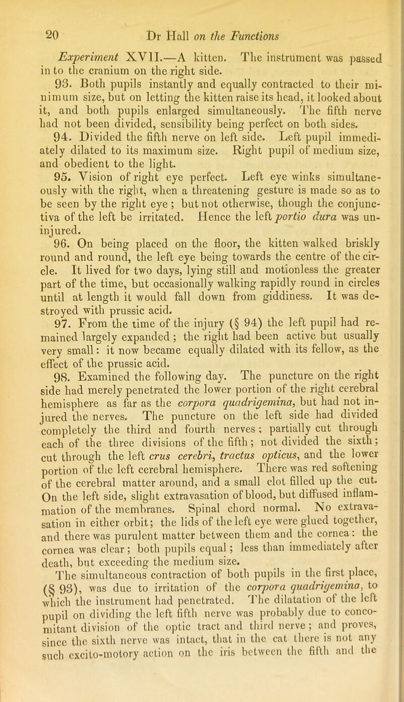 Experiment XVII.—A kitten. Tlic instrument was passed in to the cranium on the right side. 93. Both pupils instantly and equally contracted to their mi- nimum size, but on letting the kitten raise its head, it looked about it, and both pupils enlarged simultaneously. The fifth nerve had not been divided, sensibility being perfect on both sides. 94. Divided the fifth nerve on left side. Left pupil immedi- ately dilated to its maximum size. Right pupil of medium size, and obedient to the light. 95. Vision of right eye perfect. Left eye winks simultane- ously with the right, when a threatening gesture is made so as to be seen by the right eye; but not otherwise, though the conjunc- tiva of the left be irritated. Hence the left portio dura was un- injured. 96. On being placed on the floor, the kitten walked briskly round and round, the left eye being towards the centre of the cir- cle. It lived for two days, lying still and motionless the greater part of the time, but occasionally walking rapidly round in circles until at length it would fall down from giddiness. It was de- stroyed with prussic acid. 97. From the time of the injury f§ 94) the left pupil had re- mained largely expanded ; the right had been active but usually very small: it now became equally dilated with its fellow, as the effect of the prussic acid. 98. Examined the following day. The puncture on the right side had merely penetrated the lower portion of the right cerebral hemisphere as far as the corpora quadrigemina, but had not in- jured the nerves. The puncture on the left side had divided completely the third and fourth nerves; partially cut through each of the three divisions of the fifth; not divided the sixth; cut through the left crus cerebri, tractus opticus, and the lower portion of the left cerebral hemisphere. There was red softening of the cerebral matter around, and a small clot filled up the cut. On the left side, slight extravasation of blood, but diffused inflam- mation of the membranes. Spinal chord normal. No extrava- sation in either orbit; the lids of the left eye were glued together, and there was purulent matter between them and the cornea: the cornea was clear; both pupils equal; less than immediately after death, but exceeding the medium size. The simultaneous contraction of both pupils in the first place, (§ 93), was due to irritation of the corpora quadrigemina, to which the instrument had penetrated. The dilatation of the left pupil on dividing the left fifth nerve was probably due to conco- mitant division of the optic tract and third nerve; and proves, since the sixth nerve was intact, that in the cat there is not any such cxcito-motory action on the iris between the fifth and the