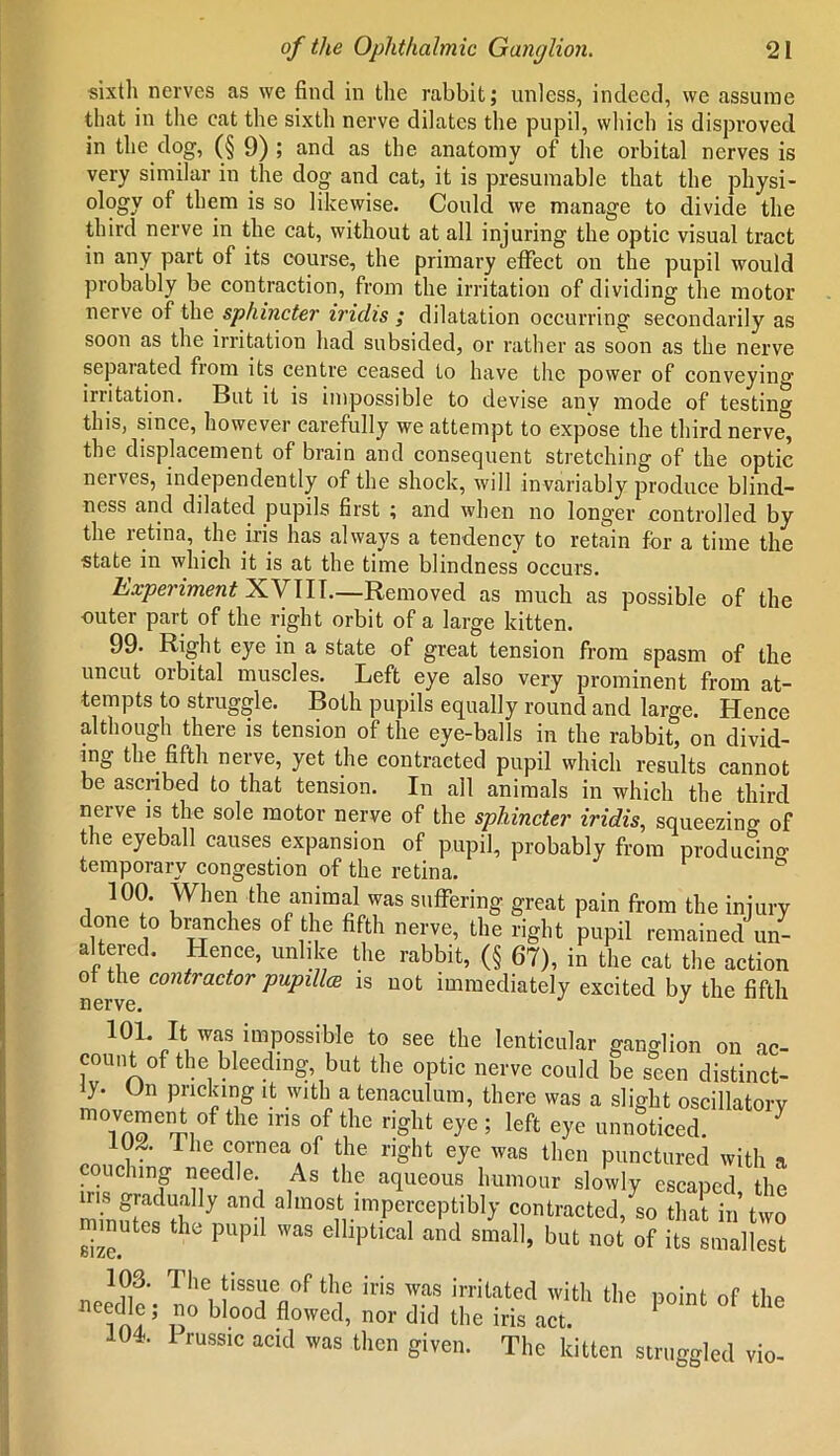 sixth nerves as we find in the rabbit; unless, indeed, we assume that in the cat the sixth nerve dilates the pupil, which is disproved in the dog, (§ 9) ; and as the anatomy of the orbital nerves is very similar in the dog and cat, it is presumable that the physi- ology of them is so likewise. Could we manage to divide the third nerve in the cat, without at all injuring the optic visual tract in any part of its course, the primary effect on the pupil would probably be contraction, from the irritation of dividing the motor nerve of the sphincter iridis ; dilatation occurring secondarily as soon as the irritation had subsided, or rather as soon as the nerve sepaiated fiom its centre ceased to have the power of conveying- irritation. But it is impossible to devise any mode of testing this, since, however carefully we attempt to expose the third nerve, the displacement of brain and consequent stretching of the optic nerves, independently of the shock, will invariably produce blind- ness and dilated pupils first ; and when no longer controlled by the letina, the iris has always a tendency to retain for a time the state in which it is at the time blindness occurs. Experiment XVIII.—Removed as much as possible of the outer part of the right orbit of a large kitten. 99- Right eye in a state of great tension from spasm of the uncut orbital muscles. Left eye also very prominent from at- tempts to struggle. Both pupils equally round and large. Hence although there is tension of the eye-balls in the rabbit, on divid- es the fifth nerve, yet the contracted pupil which results cannot be ascribed to that tension. In all animals in which the third nerve is the sole motor nerve of the sphincter iridis, squeezing of the eyeball causes expansion of pupil, probably from producing temporary congestion of the retina. 100. When the animal was suffering great pain from the injury done to branches of the fifth nerve, the right pupil remained un- altered. Hence, unlike the rabbit, (§ 67), in the cat the action ot the contractor pupillce is not immediately excited by the fifth nerve. J 101. It was impossible to see the lenticular ganglion on ac- count of the bleeding, but the optic nerve could be seen distinct- y. On pricking it with a tenaculum, there was a slight oscillatory movement of the ins of the right eye ; left eye unnoticed. JSp The ?rneaA0f ^ right eye was lhen punctured with a couching needle As the aqueous humour slowly escaped the ins gradually and almost imperceptibly contracted, so that in’two minutes the pupil was elliptical and small, but not of its smallest The tissue of the iris was irritated with the point of the needle; no blood flowed, nor did the iris act. 104. 1 russic acid was then given. The kitten struggled vio-