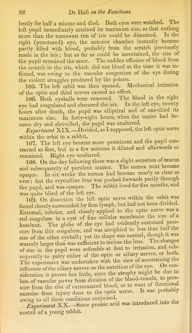 lently for half a minute and died. Both eyes were watched. The left pupil immediately attained its maximum size, so that nothing more than the narrowest rim of iris could be discerned. In the right (punctured) eye, the anterior chamber instantly became partly filled with blood, probably from the scratch previously made in the iris ; but as far as could be ascertained, the size of the pupil remained the same. The sudden effusion of blood from the scratch in the iris, which did not bleed at the time it was in- flicted, was owing to the vascular congestion of the eye during the violent struggles produced by the poison. ]05. The left orbit was then opened. Mechanical irritation of the optic and third nerves caused no effect. 106. Both eyeballs were removed. The blood in the right eye had coagulated and obscured the iris. In the left eye, twenty hours after death, the pupil was elliptical and of one-third its maximum size. In forty-eight hours, when the tunics had be- come dry and shrivelled, the pupil was unaltered. Experiment XIX.—Divided, as I supposed, the left optic nerve within the orbit in a rabbit. 107. The left eye became more prominent and the pupil con- tracted at first, but in a few minutes it dilated and afterwards so remained. Right eye unaltered. 108. On the day following there was a slight secretion of mucus and subsequently of purulent matter. The cornea next became opaque. In six weeks the cornea had become nearly as clear as ever; but the crystalline lens was pushed forwards partly through the pupil, and was opaque. The rabbit lived for five months, and was quite blind of the left eye. 109. On dissection the left optic nerve within the orbit was found closely surrounded by firm lymph, but had not been divided. External, inferior, and closely applied to the optic nerve was a red coagulum in a cyst of fine cellular membrane the size of a hazelnut. The globe of the eye had evidently sustained pres- sure from this coagulum, and was atrophied to less than half the size of the other eyeball; yet its shape was normal, though it was scarcely larger than was sufficient to inclose the lens. . I he changes of size in the pupil were referable at first to irritation, and su - sequently to palsy either of the optic or ciliary nerves, or o i. The experiment was undertaken with the view of ascertaining the influence of the ciliary nerves on the nutrition of the eye. Un con- sideration it proves but little, since the atrophy mig it e ue loss of vascular power from division of the blood-vesse s, o pies sure from the clot of extravasated blood, or to want of functional exercise from injury done to the optic nerve. It was pio a y owing to all these conditions conjoined. Experiment XX.—Some prussic acid was introduced into the nostril of a young rabbit.