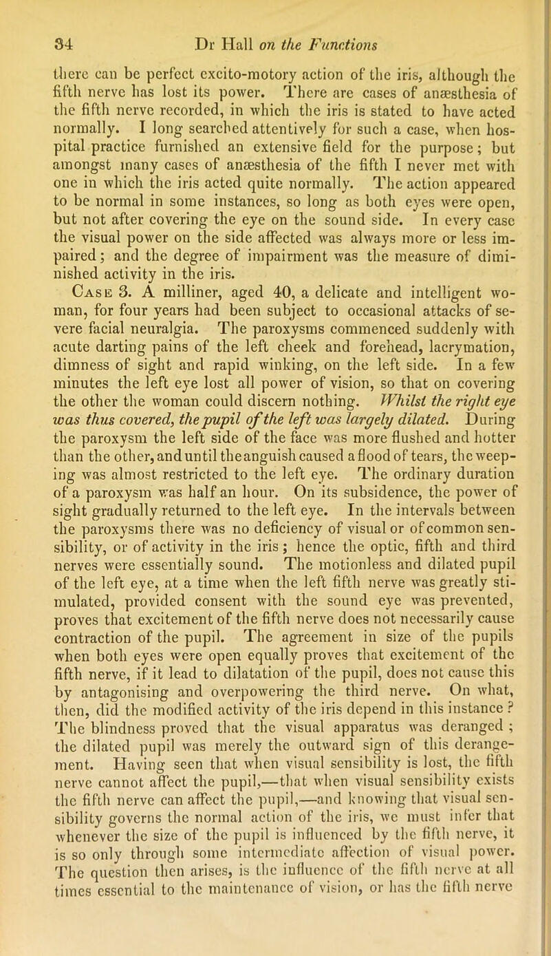 there can be perfect excito-motory action of the iris, although the fifth nerve has lost its power. There are cases of anaesthesia of the fifth nerve recorded, in which the iris is stated to have acted normally. I long searched attentively for such a case, when hos- pital practice furnished an extensive field for the purpose; but amongst many cases of anaesthesia of the fifth I never met with one in which the iris acted quite normally. The action appeared to be normal in some instances, so long as both eyes were open, but not after covering the eye on the sound side. In every case the visual power on the side affected was always more or less im- paired; and the degree of impairment was the measure of dimi- nished activity in the iris. Case 3. A milliner, aged 40, a delicate and intelligent wo- man, for four years had been subject to occasional attacks of se- vere facial neuralgia. The paroxysms commenced suddenly with acute darting pains of the left cheek and forehead, lacrymation, dimness of sight and rapid winking, on the left side. In a few minutes the left eye lost all power of vision, so that on covering the other the woman could discern nothing. Whilst the right eye was thus covered, the pupil of the left was largely dilated. During the paroxysm the left side of the face was more flushed and hotter than the other, anduntil theanguish caused a flood of tears, the weep- ing was almost restricted to the left eye. The ordinary duration of a paroxysm was half an hour. On its subsidence, the power of sight gradually returned to the left eye. In the intervals between the paroxysms there was no deficiency of visual or of common sen- sibility, or of activity in the iris; hence the optic, fifth and third nerves were essentially sound. The motionless and dilated pupil of the left eye, at a time when the left fifth nerve was greatly sti- mulated, provided consent with the sound eye was prevented, proves that excitement of the fifth nerve does not necessarily cause contraction of the pupil. The agreement in size of the pupils when both eyes were open equally proves that excitement of the fifth nerve, if it lead to dilatation of the pupil, does not cause this by antagonising and overpowering the third nerve. On what, then, did the modified activity of the iris depend in this instance ? The blindness proved that the visual apparatus was deranged ; the dilated pupil was merely the outward sign of this derange- ment. Having seen that when visual sensibility is lost, the fifth nerve cannot affect the pupil,—that when visual sensibility exists the fifth nerve can affect the pupil,—and knowing that visual sen- sibility governs the normal action of the iris, we must infer that whenever the size of the pupil is influenced by the fifth nerve, it is so only through some intermediate affection of visual power. The question then arises, is the influence of the fifth nerve at all times essential to the maintenance of vision, or has the fifth nerve