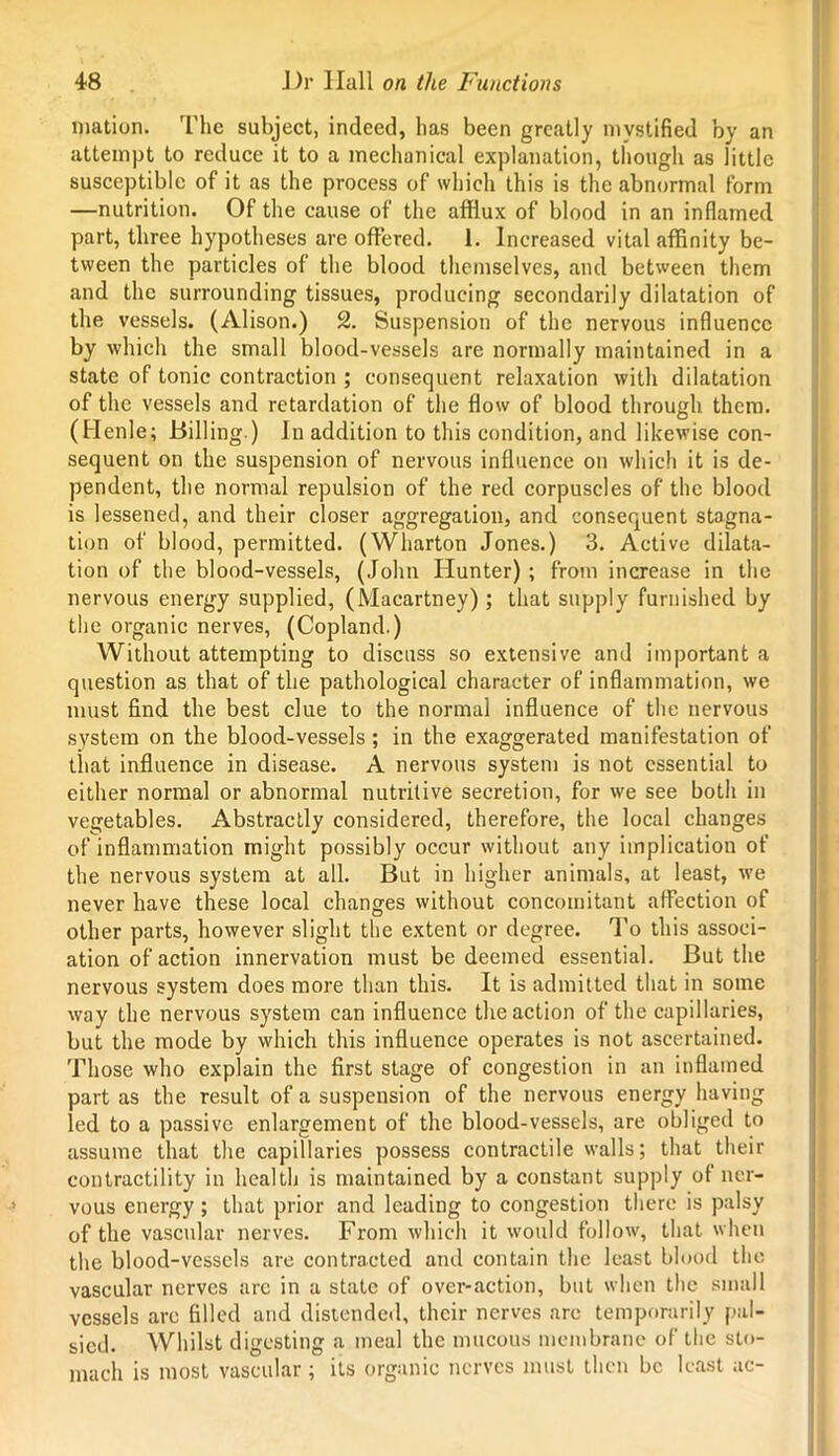 mation. The subject, indeed, has been greatly mystified by an attempt to reduce it to a mechanical explanation, though as little susceptible of it as the process of which this is the abnormal form —nutrition. Of the cause of the afflux of blood in an inflamed part, three hypotheses are offered. 1. Increased vital affinity be- tween the particles of the blood themselves, and between them and the surrounding tissues, producing secondarily dilatation of the vessels. (Alison.) 2. Suspension of the nervous influence by which the small blood-vessels are normally maintained in a state of tonic contraction ; consequent relaxation with dilatation of the vessels and retardation of the flow of blood through them. (Henle; Billing.) In addition to this condition, and likewise con- sequent on the suspension of nervous influence on which it is de- pendent, the normal repulsion of the red corpuscles of the blood is lessened, and their closer aggregation, and consequent stagna- tion of blood, permitted. (Wharton Jones.) 3. Active dilata- tion of the blood-vessels, (John Hunter) ; from increase in the nervous energy supplied, (Macartney) ; that supply furnished by the organic nerves, (Copland.) Without attempting to discuss so extensive and important a question as that of the pathological character of inflammation, we must find the best clue to the normal influence of the nervous system on the blood-vessels; in the exaggerated manifestation of that influence in disease. A nervous system is not essential to either normal or abnormal nutritive secretion, for we see both in vegetables. Abstractly considered, therefore, the local changes of inflammation might possibly occur without any implication of the nervous system at all. But in higher animals, at least, we never have these local changes without concomitant affection of other parts, however slight the extent or degree. To this associ- ation of action innervation must be deemed essential. But the nervous system does more than this. It is admitted that in some way the nervous system can influence the action of the capillaries, but the mode by which this influence operates is not ascertained. Those who explain the first stage of congestion in an inflamed part as the result of a suspension of the nervous energy having led to a passive enlargement of the blood-vessels, are obliged to assume that the capillaries possess contractile walls; that their contractility in health is maintained by a constant supply of ner- vous energy; that prior and leading to congestion there is palsy of the vascular nerves. From which it would follow, that when the blood-vessels are contracted and contain the least blood the vascular nerves are in a state of over-action, but when the small vessels are filled and distended, their nerves are temporarily pal- sied. Whilst digesting a meal the mucous membrane of the sto- mach is most vascular ; its organic nerves must then be least ac-