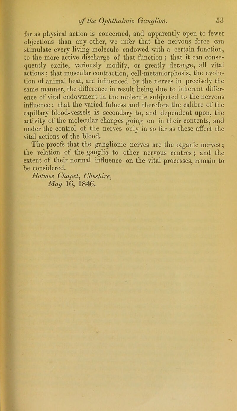 far as physical action is concerned, and apparently open to fewer objections than any other, we infer that the nervous force can stimulate every living molecule endowed with a certain function, to the more active discharge of that function ; that it can conse- quently excite, variously modify, or greatly derange, all vital actions ; that muscular contraction, cell-metamorphosis, the evolu- tion of animal heat, are influenced by the nerves in precisely the same manner, the difference in result being due to inherent differ- ence of vital endowment in the molecule subjected to the nervous influence ; that the varied fulness and therefore the calibre of the capillary blood-vessels is secondary to, and dependent upon, the activity of the molecular changes going on in their contents, and under the control of the nerves only in so far as these affect the vital actions of the blood. The proofs that the ganglionic nerves are the organic nerves ; the relation of the ganglia to other nervous centres ; and the extent of their normal influence on the vital processes, remain to be considered. Holmes Chapel, Cheshire, May 16, 1846.