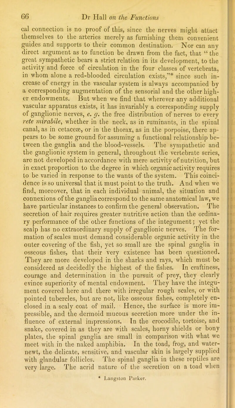 cal connection is no proof of this, since the nerves might attact themselves to the arteries merely as furnishing them convenient guides and supports to their common destination. Nor can any direct argument as to function be drawn from the fact, that “ the great sympathetic bears a strict relation in its development, to the activity and force of circulation in the four classes of vertebrata, in whom alone a red-blooded circulation exists,”* since such in- crease of energy in the vascular system is always accompanied by a corresponding augmentation of the sensorial and the other high- er endowments. But when we find that wherever any additional vascular apparatus exists, it has invariably a corresponding supply of ganglionic nerves, e. g. the free distribution of nerves to every rete mirabile, whether in the neck, as in ruminants, in the spinal canal, as in cetacese, or in the thorax, as in the porpoise, there ap- pears to be some ground for assuming a functional relationship be- tween the ganglia and the blood-vessels. The sympathetic and the ganglionic system in general, throughout the vertebrate scries, are not developed in accordance with mere activity of nutrition, but in exact proportion to the degree in which organic activity requires to be varied in response to the wants of the system. This coinci- dence is so universal that it must point to the truth. And when we find, moreover, that in each individual animal, the situation and connexions of the ganglia correspond to the same anatomical law, we have particular instances to confirm the general observation. The secretion of hair requires greater nutritive action than the ordina- ry performance of the other functions of the integument; yet the scalp has no extraordinary supply of ganglionic nerves. The for- mation of scales must demand considerable organic activity in the outer covering of the fish, yet so small are the spinal ganglia in osseous fishes, that their very existence has been questioned. They are more developed in the sharks and rays, which must be considered as decidedly the highest of the fishes. In craftiness, courage and determination in the pursuit of prey, they clearly evince superiority of mental endowment. They have the integu- ment covered here and there with irregular rough scales, or with pointed tubercles, but are not, like osseous fishes, completely en- closed in a scaly coat of mail. Hence, the surface is more im- pressible, and the dermoid mucous secretion more under the in- fluence of external impressions. In the crocodile, tortoise, and snake, covered in as they are with scales, horny shields or bony plates, the spinal ganglia are small in comparison with what wc meet with in the naked amphibia. In the toad, frog, and water- newt, the delicate, sensitive, and vascular skin is largely supplied with glandular follicles. The spinal ganglia in these reptiles are very large. The acrid nature of the secretion on a toad when * Langston Parker.