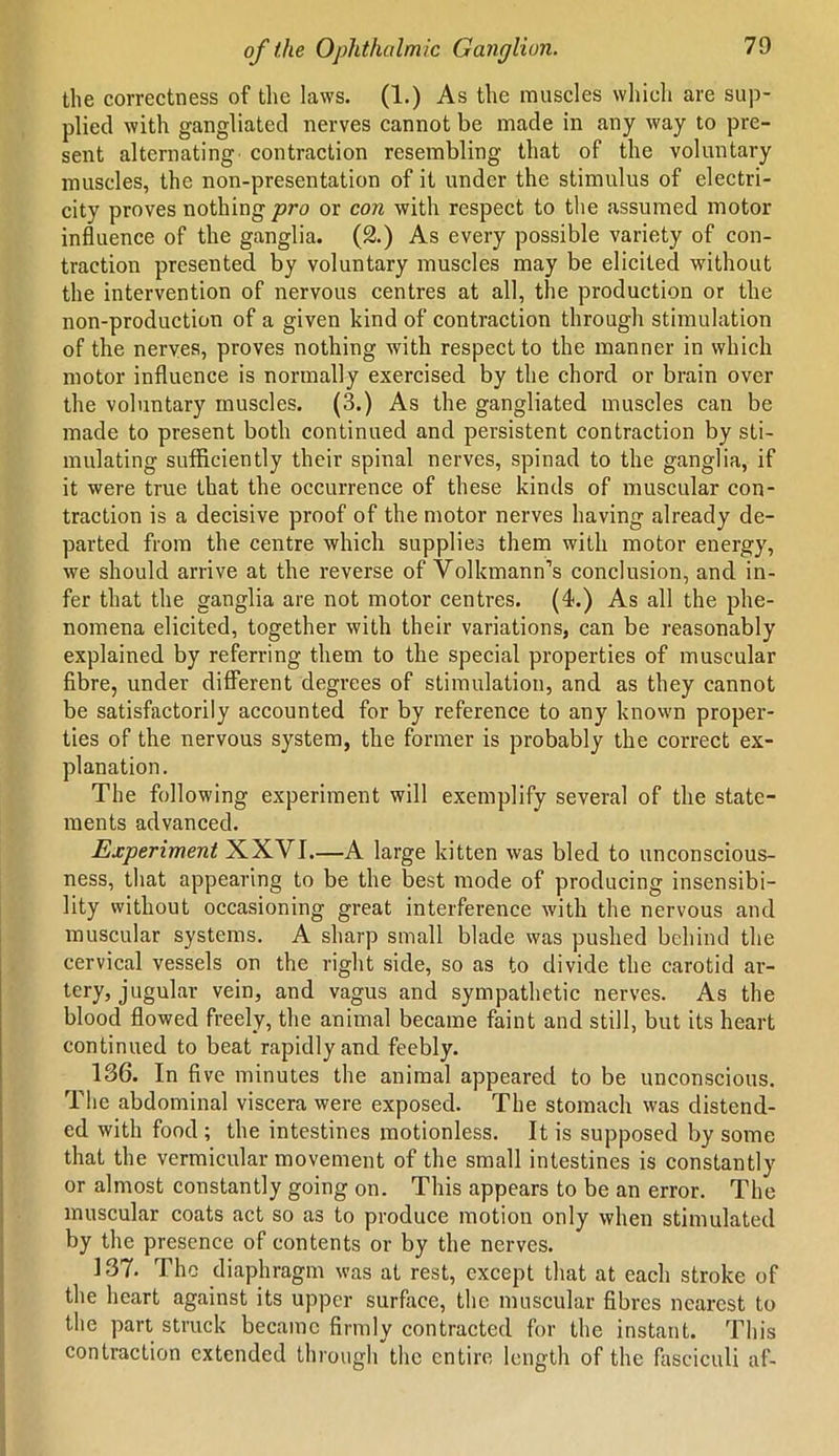 the correctness of the laws. (1.) As the muscles which are sup- plied with gangliated nerves cannot be made in any way to pre- sent alternating contraction resembling that of the voluntary muscles, the non-presentation of it under the stimulus of electri- city proves nothing pro or con with respect to the assumed motor influence of the ganglia. (2.) As every possible variety of con- traction presented by voluntary muscles may be elicited without the intervention of nervous centres at all, the production or the non-production of a given kind of contraction through stimulation of the nerves, proves nothing with respect to the manner in which motor influence is normally exercised by the chord or brain over the voluntary muscles. (3.) As the gangliated muscles can be made to present both continued and persistent contraction by sti- mulating sufficiently their spinal nerves, spinad to the ganglia, if it were true that the occurrence of these kinds of muscular con- traction is a decisive proof of the motor nerves having already de- parted from the centre which supplies them with motor energy, we should arrive at the reverse of Volkmann’s conclusion, and in- fer that the ganglia are not motor centres. (4.) As all the phe- nomena elicited, together with their variations, can be reasonably explained by referring them to the special properties of muscular fibre, under different degrees of stimulation, and as they cannot be satisfactorily accounted for by reference to any known proper- ties of the nervous system, the former is probably the correct ex- planation. The following experiment will exemplify several of the state- ments advanced. Experiment XXVI.—A large kitten was bled to unconscious- ness, that appearing to be the best mode of producing insensibi- lity without occasioning great interference with the nervous and muscular systems. A sharp small blade was pushed behind the cervical vessels on the right side, so as to divide the carotid ar- tery, jugular vein, and vagus and sympathetic nerves. As the blood flowed freely, the animal became faint and still, but its heart continued to beat rapidly and feebly. 136. In five minutes the animal appeared to be unconscious. The abdominal viscera were exposed. The stomach was distend- ed with food; the intestines motionless. It is supposed by some that the vermicular movement of the small intestines is constantly or almost constantly going on. This appears to be an error. The muscular coats act so as to produce motion only when stimulated by the presence of contents or by the nerves. 137. The diaphragm was at rest, except that at each stroke of the heart against its upper surface, the muscular fibres nearest to the part struck became firmly contracted for the instant. This contraction extended through the entire length of the fasciculi af-