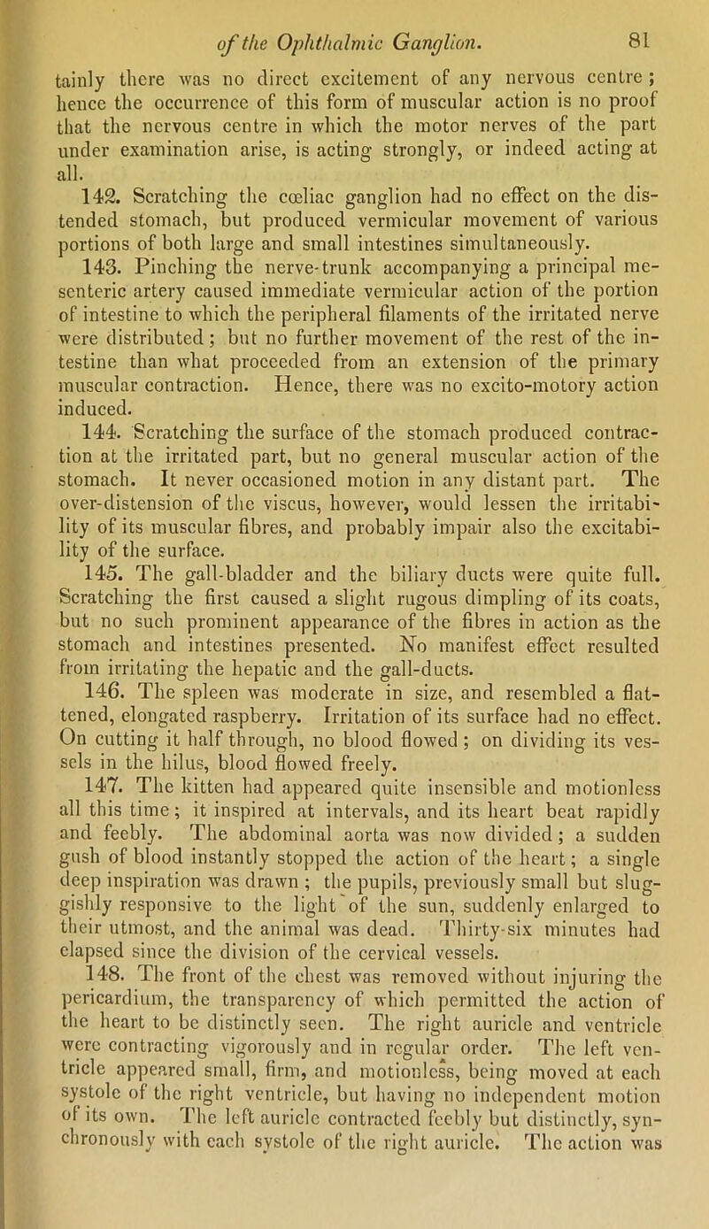 tainly there was no direct excitement of any nervous centre ; hence the occurrence of this form of muscular action is no proof that the nervous centre in which the motor nerves of the part under examination arise, is acting strongly, or indeed acting at all. 142. Scratching the coeliac ganglion had no effect on the dis- tended stomach, but produced vermicular movement of various portions of both large and small intestines simultaneously. 143. Pinching the nerve-trunk accompanying a principal me- senteric artery caused immediate vermicular action of the portion of intestine to which the peripheral filaments of the irritated nerve were distributed; but no further movement of the rest of the in- testine than what proceeded from an extension of the primary muscular contraction. Hence, there was no excito-motory action induced. 144. Scratching the surface of the stomach produced contrac- tion at the irritated part, but no general muscular action of the stomach. It never occasioned motion in any distant part. The over-distension of the viscus, however, would lessen the irritabi- lity of its muscular fibres, and probably impair also the excitabi- lity of the surface. 145. The gall-bladder and the biliary ducts were quite full. Scratching the first caused a slight rugous dimpling of its coats, but no such prominent appearance of the fibres in action as the stomach and intestines presented. No manifest effect resulted from irritating the hepatic and the gall-ducts. 146. The spleen was moderate in size, and resembled a flat- tened, elongated raspberry. Irritation of its surface had no effect. On cutting it half through, no blood flowed ; on dividing its ves- sels in the hilus, blood flowed freely. 147. The kitten had appeared quite insensible and motionless all this time; it inspired at intervals, and its heart beat rapidly and feebly. The abdominal aorta was now divided; a sudden gush of blood instantly stopped the action of the heart; a single deep inspiration was drawn ; the pupils, previously small but slug- gishly responsive to the light of the sun, suddenly enlarged to their utmost, and the animal was dead. Thirty-six minutes had elapsed since the division of the cervical vessels. 148. The front of the chest was removed without injuring the pericardium, the transparency of which permitted the action of the heart to be distinctly seen. The right auricle and ventricle were contracting vigorously and in regular order. The left ven- tricle appeared small, firm, and motionless, being moved at each systole of the right ventricle, but having no independent motion of its own. I’he left auricle contracted feebly but distinctly, syn- chronously with each systole of the right auricle. The action was * * O