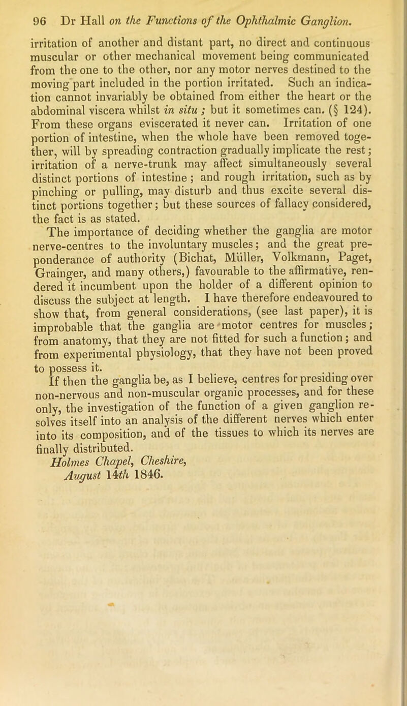 irritation of another and distant part, no direct and continuous muscular or other mechanical movement being communicated from the one to the other, nor any motor nerves destined to the moving part included in the portion irritated. Such an indica- tion cannot invariably be obtained from either the heart or the abdominal viscera whilst in situ ; but it sometimes can. (§ 124). From these organs eviscerated it never can. Irritation of one portion of intestine, when the whole have been removed toge- ther, will by spreading contraction gradually implicate the rest; irritation of a nerve-trunk may affect simultaneously several distinct portions of intestine; and rough irritation, such as by pinching or pulling, may disturb and thus excite several dis- tinct portions together; but these sources of fallacy considered, the fact is as stated. The importance of deciding whether the ganglia are motor nerve-centres to the involuntary muscles; and the great pre- ponderance of authority (Bichat, Muller, Volkrnann, Paget, Grainger, and many others,) favourable to the affirmative, ren- dered it incumbent upon the holder of a different opinion to discuss the subject at length. I have therefore endeavoured to show that, from general considerations, (see last paper), it is improbable that the ganglia are motor centres for muscles; from anatomy, that they are not fitted for such a function; and from experimental physiology, that they have not been proved to possess it. If then the ganglia be, as I believe, centres for presiding over non-nervous and non-muscular organic processes, and for these only, the investigation of the function of a given ganglion re- solves itself into an analysis of the different nerves which enter into its composition, and of the tissues to which its nerves are finally distributed. Holmes Chapel, Cheshire, August 14<th 1846.