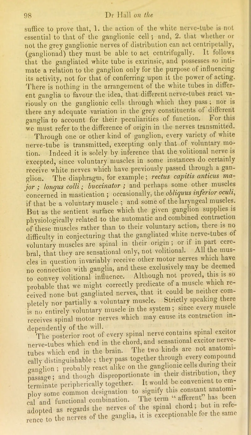 suffice to prove that, 1. the action of the white nerve-tube is not essential to that of the ganglionic cell ; and, 2. that whether or not the grey ganglionic nerves of distribution can act centripetally, (ganglionad) they must be able to act ccntrifugally. It follows that the gangliated white tube is extrinsic, and possesses so inti- mate a relation to the ganglion only for the purpose of influencing its activity, not for that of conferring upon it the power of acting. There is nothing in the arrangement of the white tubes in differ- ent ganglia to favour the idea, that different nerve-tubes react va- riously on the ganglionic cells through which they pass; nor is there any adequate variation in the grey constituents of different ganglia to account for their peculiarities of function, for this we must refer to the difference of origin in the nerves transmitted. Through one or other kind of ganglion, every variety of white nerve-tube is transmitted, excepting only that of voluntary mo- tion. Indeed it is solely by inference that the volitional nerve is excepted, since voluntary muscles in some instances do certainly receive white nerves which have previously passed through a gan- glion. The diaphragm, for example; rectus capitis anticus ma- jor ; longus colli; buccinator ; and perhaps some other muscles concerned in mastication ; occasionally, the obliquus inferior oculi, if that be a voluntary muscle ; and some of the laryngeal muscles. But as the sentient surface which the given ganglion supplies is physiologically related to the automatic and combined contraction of these muscles rather than to their voluntary action, there is no difficulty in conjecturing that the gangliated white nerve-tubes ot voluntary muscles are spinal in their origin ; or if in part cere- bral, that they are sensational only, not volitional. All the mus- cles in question invariably receive other motor nerves which have no connection with ganglia, and these exclusively may be deemed to convey volitional influence. Although not proved, this is so probable that we might correctly predicate of a muscle which re- ceived none but gangliated nerves, that it could be neither com- nletelv nor partially a voluntary muscle. Strictly speaking there is no entirely voluntary muscle in the system; since every muscle receives spinal motor nerves which may cause its contraction in- dependently of the will. . . , .. The posterior root of every spinal nerve contains spinal excitor nerve-tubes which end in the chord, and sensational excitor nerve- tubes which end in the brain. The two kinds are not anatomi- cally distinguishable ; they pass together through every compound cranglion ; probably react alike on the ganglionic cells during then passage; aid though disproportionate in their distribution, they tmiunate peripherically together. It would be convenient to em- ploy some common designation to signify this constant anatomi- cal and functional combination. The term “ afferent ’ has been •idnoted as regards the nerves of the spinal chord , but m refe rencc to the nerves of the ganglia, it is exceptionable for the same