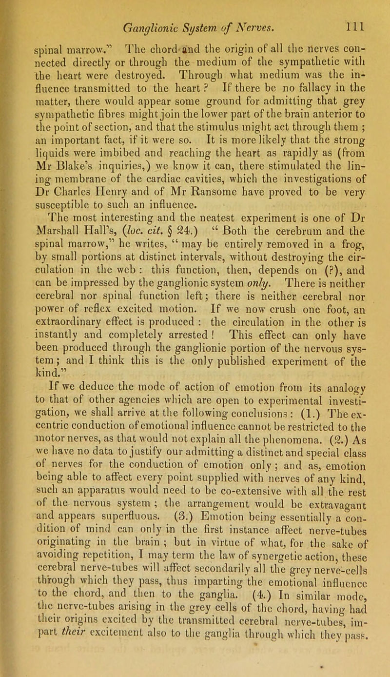 spinal marrow.1'’ The chord'and the origin of all the nerves con- nected directly or through the medium of the sympathetic with the heart were destroyed. Through what medium was the in- fluence transmitted to the heart ? If there be no fallacy in the matter, there would appear some ground for admitting that grey sympathetic fibres might join the lower part of the brain anterior to the point of section, and that the stimulus might act through them ; an important fact, if it were so. It is more likely that the strong liquids were imbibed and reaching the heart as rapidly as (from Mr Blake’s inquiries,) we know it can, there stimulated the lin- ing membrane of the cardiac cavities, which the investigations of Dr Charles Henry and of Mr Ransome have proved to be very susceptible to such an influence. The most interesting and the neatest experiment is one of Dr Marshall Hall’s, (loc. cit. § 24*.) “ Both the cerebrum and the spinal marrow,” he writes, “ may be entirely removed in a frog, by small portions at distinct intervals, without destroying the cir- culation in the web : this function, then, depends on (?), and can be impressed by the ganglionic system only. There is neither cerebral nor spinal function left; there is neither cerebral nor power of reflex excited motion. If we now crush one foot, an extraordinary effect is produced : the circulation in the other is instantly and completely arrested ! This effect can only have been produced through the ganglionic portion of the nervous sys- tem; and I think this is the only published experiment of the kind.” If we deduce the mode of action of emotion from its analogy to that of other agencies which are open to experimental investi- gation, we shall arrive at the following conclusions : (1.) The ex- centric conduction of emotional influence cannot be restricted to the motor nerves, as that would not explain all the phenomena. (2.) As we have no data to justify our admitting a distinct and special class of nerves for the conduction of emotion only; and as, emotion being able to affect every point supplied with nerves of any kind, such an apparatus would need to be co-extensive with all the rest of the nervous system ; the arrangement would be extravagant and appears superfluous. (3.) Emotion being essentially a con- dition of mind can only in the first instance affect nerve-tubes originating in the brain ; but in virtue of what, for the sake of avoiding repetition, I may term the law of synergetic action, these cerebral nerve-tubes will affect secondarily all the grey nerve-cells through which they pass, thus imparting the emotional influence to the chord, and then to the ganglia. (4.) In similar mode the nerve-tubes arising in the grey cells of the chord, having had their origins excited by the transmitted cerebral nerve-tubes, im- part their excitement also to the ganglia through which they pass.