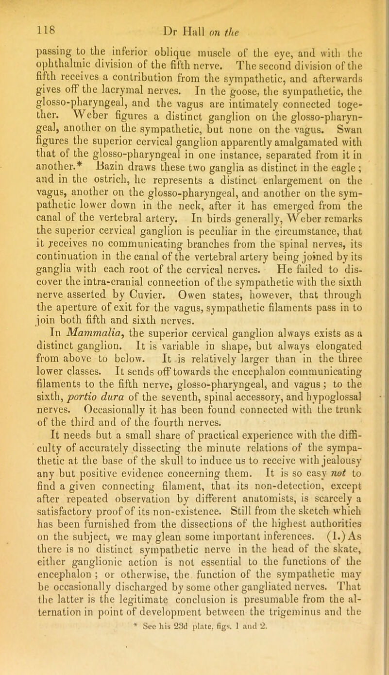 passing to the inferior oblique muscle of the eye, and with the ophthalmic division of the fifth nerve. The second division of the fifth receives a contribution from the sympathetic, and afterwards gives off the lacrymal nerves. In the goose, the sympathetic, the glosso-pharyngeal, and the vagus are intimately connected toge- ther. Weber figures a distinct ganglion on the glosso-pharyn- geal, another on the sympathetic, but none on the vagus. Swan figures the superior cervical ganglion apparently amalgamated with that ol the glosso-pharyngeal in one instance, separated from it in another.* Bazin draws these two ganglia as distinct in the eagle ; and in the ostrich, he represents a distinct enlargement on the vagus, another on the glosso-pharyngeal, and another on the sym- pathetic lower down in the neck, after it has emerged from the canal of the vertebral artery. In birds generally, Weber remarks the superior cervical ganglion is peculiar in the circumstance, that it receives no communicating branches from the spinal nerves, its continuation in the canal of the vertebral artery being joined by its ganglia with each root of the cervical nerves. He failed to dis- cover the intra-cranial connection of the sympathetic with the sixth nerve asserted by Cuvier. Owen states, however, that through the aperture of exit for the vagus, sympathetic filaments pass in to join both fifth and sixth nerves. In Mammalia, the superior cervical ganglion always exists as a distinct ganglion. It is variable in shape, but always elongated from above to below. It is relatively larger than in the three lower classes. It sends off towards the encephalon communicating filaments to the fifth nerve, glosso-pharyngeal, and vagus; to the sixth, portio dura of the seventh, spinal accessory, and hypoglossal nerves. Occasionally it has been found connected with the trunk of the third and of the fourth nerves. It needs but a small share of practical experience with the diffi- culty of accurately dissecting the minute relations of the sympa- thetic at the base of the skull to induce us to receive with jealousy any but positive evidence concerning them. It is so easy not to find a given connecting filament, that its non-detection, except after repeated observation by different anatomists, is scarcely a satisfactory proof of its non-existence. Still from the sketch which has been furnished from the dissections of the highest authorities on the subject, we may glean some important inferences. (1.) As there is no distinct sympathetic nerve in the head of the skate, either ganglionic action is not essential to the functions of the encephalon ; or otherwise, the function of the sympathetic may be occasionally discharged by some other gangliated nerves. That the latter is the legitimate conclusion is presumable from the al- ternation in point of development between the trigeminus and the * Sec his 23il plate, figs. 1 and 2.