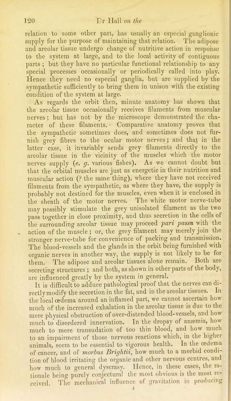 relation to some other part, lias usually an especial ganglionic supply for the purpose of maintaining that relation. The adipose and areolar tissue undergo change of nutritive action in response to the system at large, and to the local activity of contiguous parts ; but they have no particular functional relationship to any special processes occasionally or periodically called into play. Hence they need no especial ganglia, but are supplied by the sympathetic sufficiently to bring them in unison with the existing condition of the system at large. As regards the orbit then, minute anatomy has shown that the areolar tissue occasionally receives filaments from muscular nerves ; but has not by the microscope demonstrated the cha- racter of these filaments. • Comparative anatomy proves that the sympathetic sometimes does, and sometimes does not fur- nish grey fibres to the ocular motor nerves; and that in the latter case, it invariably sends grey filaments directly to the areolar tissue in the vicinity of the muscles which the motor nerves supply (e. g. various fishes). As we cannot doubt but that the orbital muscles are just as energetic in their nutrition and muscular action (P the same thing), where they have not received filaments from the sympathetic, as where they have, the supply is probably not destined for the muscles, even when it is enclosed in the sheath of the motor nerves. The white motor nerve-tube may possibly stimulate the grey unisolated filament as the two pass together in close proximity, and thus secretion in the cells of the surrounding areolar tissue may proceed pari passn with the action of the muscle ; or, the grey filament may merely join the stronger nerve-tube for convenience of packing and transmission. The blood-vessels and the glands in the orbit being furnished with organic nerves in another way, the supply is not likely to be for them. The adipose and areolar tissues alone remain. Both are secreting structures ; and both, as shown in other parts of the body, are influenced greatly by the system in general. It is difficult to adduce pathological proof that the nerves can di- rectly modify the secretion in the fat, and in the areolar tissues. In the local oedema around an inflamed part, we cannot ascertain how much of the increased exhalation in the areolar tissue is due to the mere physical obstruction of over-distended blood-vessels, and how much to disordered innervation. In the dropsy of anaemia, how much to mere transudation of too thin blood, and how much to an impairment of those nervous reactions which, in the higher animals, seem to be essential to vigorous health. In the oedema of cancer, and of morbus Brightii, how much to a morbid condi- tion of blood irritating the organic and other nervous centres, and how much to general dyscrasy. Hence, in these cases, the ra- tionale being purely conjectural the most obvious is the most re- ceived The mechanical influence of gravitation in producing •i