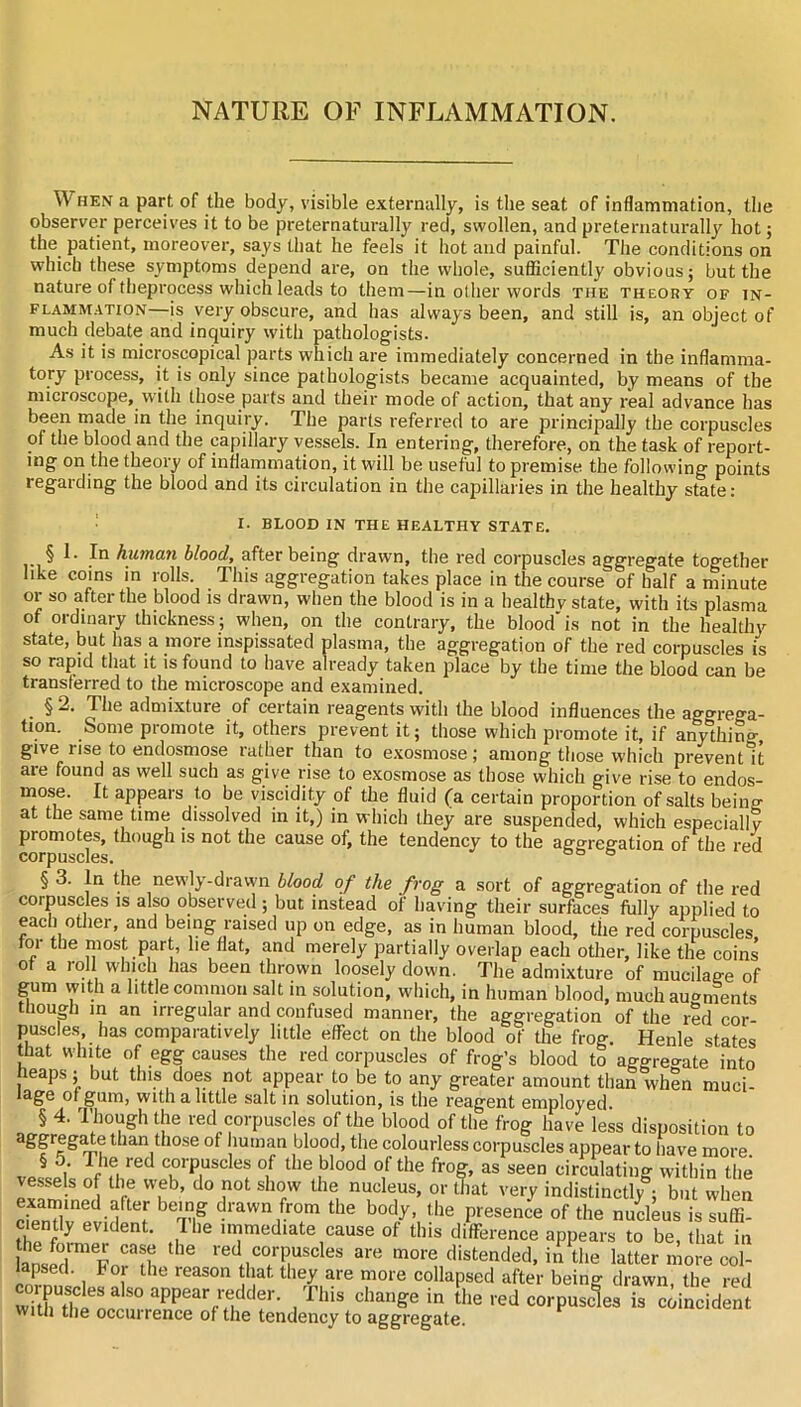 NATURE OF INFLAMMATION. When a part of the body, visible externally, is the seat of inflammation, the observer perceives it to be preternatm-ally red, swollen, and preternaturally hot; the patient, moreover, says that he feels it hot and painful. The conditions on which these symptoms depend are, on the whole, sufficiently obvious; but the nature of theprocess which leads to them—in other words the theory of in- flammation—is very obscure, and has always been, and still is, an object of much debate and inquiry with pathologists. As it is microscopical parts which are immediately concerned in the inflamma- tory process, it is only since pathologists became acquainted, by means of the microscope, vvilh those parts and their mode of action, that any real advance has been made in the inquiry. The parts referred to are principally the corpuscles of the blood and the capillary ve.ssels. In entering, therefore, on the task of report- ing on the theory of inflammation, it will be useful to premise the following points regarding the blood and its circulation in the capillaries in the healthy state; ; I. BLOOD IN THE HEALTHY STATE. § 1. In human blood, after being drawn, the red corpuscles aggregate together like coins in rolls. This aggregation takes place in the course of half a minute or so after the blood is drawn, when the blood is in a healthy state, with its plasma of ordinary thickness; when, on the contrary, the blood'is not in the healthy state, but has a more inspissated plasma, the aggregation of the red corpuscles is so rapid that it is found to have already taken place by the time the blood can be transferred to the microscope and examined. _ § 2. The admixture of certain reagents with the blood influences the aggrega- tion. Some promote it, others prevent it; those which promote it, if anylhing, give rise to endosmose rather than to e.xosmose; among those which prevent it are found as well such as give rise to exosmose as those which give rise to endos- mose. It appears to be viscidity of the fluid fa certain proportion of salts beino- at the same time dissolved in it,) in which they are suspended, which especially promotes, though is not the cause of, the tendency to the aggregation of the red corpuscles. u § 3. In the newdy-drawn blood of the frog a sort of aggregation of the red corpuscles is also observed ; but instead of having their surfaces fully applied to each otlier, and being raised up on edge, as in human blood, the red corpuscles for the most part, he flat, and merely partially overlap each other, like the coins of a loll which has been thrown loosely down. The admixture of mucilage of gum with a little common salt in solution, which, in human blood, much augments ttiougli in an irregular and confused manner, the aggregation of the red cor- puscles has comparatively little effect on the blood of the frog. Henle states that white of egg causes the red corpuscles of frog’s blood to aggregate into heaps ; but this does not appear to be to any greater amount than when muci- lage of gum, with a little salt in solution, is the reagent employed. § 4. Though the red corpuscles of the blood of the frog have less disposition to aggreg^e than those of human blood, the colourless corpuscles appear to have more § 5 The red corpuscles of the blood of the frog, as seen circulating within the vessels of the web, do not show the nucleus, or that very indistinctly^; but when di-awn from the body, the presence of the nucleus is suffi- c ently evident. The immediate cause of this difference appears to be, that in linsif! red corpuscles are more distended, in the latter more col- lapsed. For the reason hat they are more collapsed after being drawn, the red the red corpuscles is c^incidLnt with the occuirence of the tendency to aggregate.