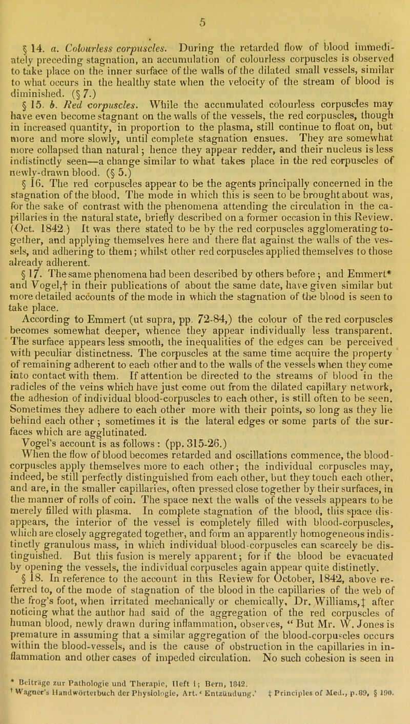 § 14. a. Colourless corpicscles. During the retarded flow of blood immedi- ately preceding stagnation, an accumulation of colourle.ss corpuscles is observed to take j)lace on the inner surface of tlie walls of Ihe dilated small vessels, similar to what occurs in the healthy state when the velocity of the stream of blood is diminished. (§ 7.) § 15. 4. lied corpuscles. While the accumulated colourless corpuscles may have even become stagnant on the walls of the vessels, the red corpuscles, though in increased quantity, in proportion to the plasma, still continue to float on, but more and more slowly, until complete stagnation ensues. They are somewhat more collapsed than natural; hence they appear redder, and their nucleus is less indistinctly seen—a change similar to what takes place in the red corpuscles of newly-drawn blood. (§ 5.) § 16. The red corpuscles appear to be the agents principally concerned in the stagnation of the blood. The mode in which this is seen to be brought about was, for the sake of contrast with the phenomena attending the cii-culation in the ca- {hllaries in the natural state, briefly described on a former occasion in this Review. (Oct. 1842.) It was there stated to be by the red corpuscles agglomerating to- gether, and applying themselves here and there flat against the'walls of the ves- sels, and adhering to them; whilst other red corpuscles applied themselves to those already adherent. § 17. The same phenomena had been described by others before ; and Emmert* and Vogel,t in their publications of about the same date, have given similar but more detailed accounts of the mode in which the stagnation of the blood is seen to take place. According to Emmert (ut supra, pp. 72-84,) the colour of the red corpuscles becomes somewhat deeper, whence they appear individually less transparent. The surface appears less smooth, the inequalities of the edges can be perceived with peculiar distinctness. The corpuscles at the same time acquire the property of remaining adherent to each other and to the walls of the vessels when they come into contact with them. If attention be directed to the streams of blood in the radicles of the veins which have just come out from the dilated capillary network, the adhesion of individual blood-corpuscles to each other, is still often to be seen. Sometimes they adhere to each other more with their points, so long as they lie behind each other ; sometimes it is the lateral edges or some parts of the sur- faces which are agglutinated. Vogel’s account is as follows : (pp. 315-26.) When the flow of blood becomes retarded and oscillations commence, the blood- corpuscles apply themselves more to each other; the individual corpuscles may, indeed, be still perfectly distinguished from each other, but they touch each other, and are, in the smaller capillaries, often pressed close together by their surfaces, in the manner of rolls of coin. The space next the walls of the vessels appears to be merely filled with plasma. In complete stagnation of the blood, this space dis- appeais, the interior of the vessel is completely filled with blood-corpuscles, which are closely aggregated together, and form an apparently homogeneous indis- tinctly granulous mass, in which individual blood-corpuscles can scarcely be dis- tinguished. But this fusion is merely apparent; for if the blood be evacuated by opening the vessels, the individual corpuscles again appear quite distinctly. § 18. In reference to the account in this Review for October, 1842, above re- ferred to, of the mode of stagnation of the blood in the capillaries of the web of the frog’s foot, when irritated mechanically or chemically. Dr. Williams,J after noticing what the author had said of the aggregation of the red corpuscles of human blood, newly drawn during inflammation, observes, “ But Mr. W. Jones is premature in assuming that a similar aggregation of the blood-corpu'-cles occurs within the blood-vessels, and is the cause of obstruction in the capillaries in in- flammation and other cases of impeded circulation. No such cohesion is seen in • Buitriigc zur Pathologie und Therapic, lleft 1 j Bern, 1042. ' W.agncr’s llandwoctctbuch der Physiologic, Art. < EnUUndung.’ t Principles of Med., p.09, § IDi).