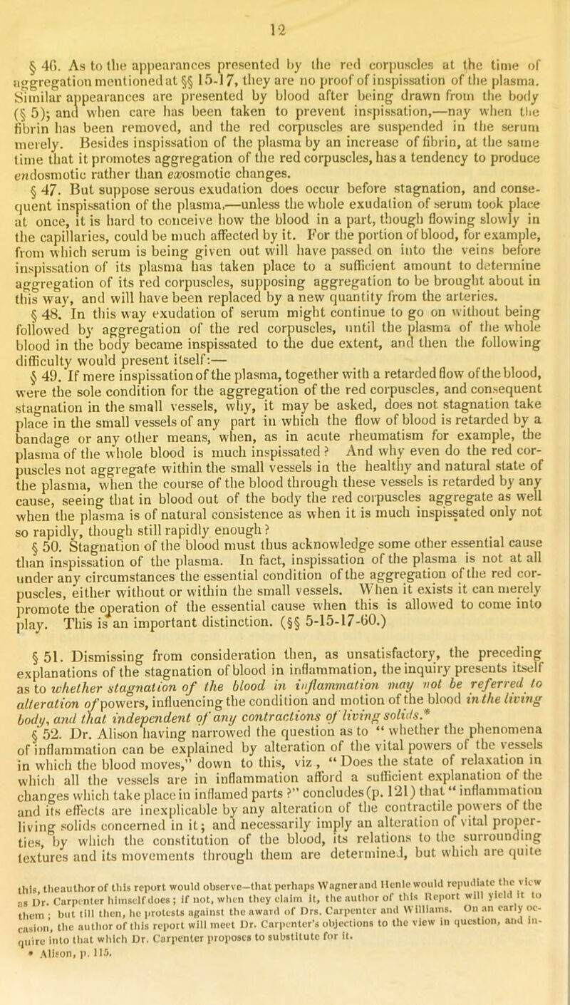 § 4G. As to the appearances presented by llie red corpuscles at the time of nagregationmentionedat§§ 15-17, they are no proof of inspissation of the plasma. Similar appearances are presented by blood after being drawn from the body (§ 5); and when care has been taken to prevent inspissation,—nay when llie fibrin has been removed, and the red corpuscles are suspended in the serum merely. Besides inspissation of the plasma by an increase of fibrin, at the same lime that it promotes aggregation of the red corpuscles, has a tendency to produce c7jdosmotic rather than ea;osmotic changes. § 47. But suppose serous exudation does occur before stagnation, and conse- quent inspissation of the plasma,—unless the whole exudation of serum took place at once, it is hard to conceive how the blood in a part, though flowing slowly in the capillaries, could be much affected by it. For the portion of blood, for example, from which serum is being given out will liave pa.ssed on into the veins before inspissation of its plasma has taken place to a sufficient amount to determine aggregation of its red corpuscles, supposing aggregation to be brought about in this wav, and will have been replaced by a new quantity from the arteries. § 48.' In this way exudation of serum might continue to go on without being followed by aggregation of the red corpuscles, until the plasma of the whole blood in the body became inspissated to the due extent, ami then the following difficulty would present itself:— § 49. If mere inspissation of the plasma, together with a retarded flow of the blood, were the sole condition for the aggregation of the red corpuscles, and consequent stagnation in the small vessels, why, it may be asked, does not stagnation take place in the small vessels of any part in which the flow of blood is retarded by a bandage or any other means, when, as in acute rheumatism for example, the plasma of the w hole blood is much inspissated ? And why even do the red cor- puscles not aggregate within the small vessels in the healthy and natural state of the plasma, when the course of the blood through these vessels is retarded by any cause, seeing that in blood out of the body the red corpuscles aggregate as well when the plasma is of natural consistence as when it is much inspissated only not so rapidly, though still rapidly enough ? § 50. Stagnation of the blood must thus acknowledge some other essential cause than inspissation of the. plasma. In fact, inspissation of the plasma is not at all under any circumstances the essential condition of the aggregation of the red cor- puscles, either without or within the small vessels. \Vhen it exists it can merely promote the operation of the essential cause when this is allowed to come into play. This is an important distinction. (§§ 5-15-17-60.) §51. Dismissing from consideration then, as unsatisfactory, the preceding explanations of the stagnation of blood in inflammation, theinquiiy presents itself as to whether stagnation of the blood in infammation may not be referred to alteration o/powers, influencing the condition and motion of the blood in the living body, and that independent of any contractions of living solids * § .52. Dr. Alison having narrowed the question as to “ whether the phenomena of inflammation can be explained by alteration of the vital powere of the vessels in which the blood moves,” down to this, viz , “Does the state of relaxation in which all the vessels are in inflammation afford a sufficient explanation of the changes which take place in inflamed parts ?” concludes (p. 121) that “ inflammation and its effects are inexplicable by any alteration of the contractile powers of the living solids concerned in it; and necessarily imply an alteration of vital proper- ties, by whicli the constitution of the blood, its relations to the surrounding textures and its movements through them are determined, but which are quite this theauthor of this report would observe—that perhaps Wagnerand Ilcnle would repudiate the view as Dr. Carpenter liiinself does ; If not, when they elaiin it, the author of this Iteport will yield it to them • but till then, he iirotests agiiinst the awatd of Drs. Carpenter and Williams. On an early oc- casion, the author of this report will meet Dr. Carpenter’s objections to the view in question, and in- quire into tliat which Dr. Carpenter proposes to substitute for it. • .Mison, p. 115.