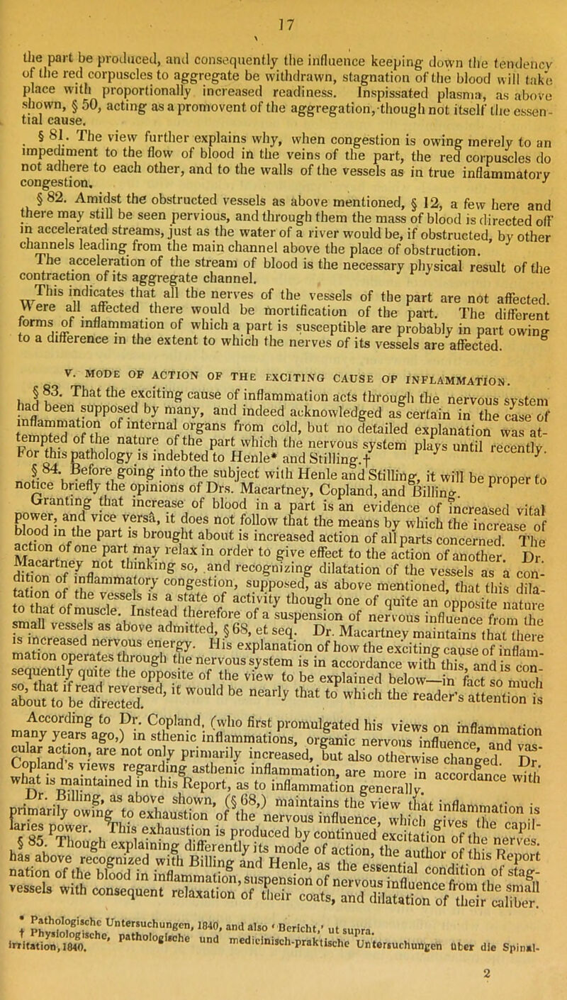 \ llie part be produced, and consequently the influence keeping down the tendencv of the red corpuscles to aggregate be withdrawn, stagnation of the blood will take place with proportionally increased readiness. Inspissated plasma, as above shown, § 50, acting as a promovent of the aggregation, though not itself the essen- tial cause. § 81. The view further explains why, when congestion is owing merely to an impediment to the flow of blood in the veins of the part, the red corpuscles do not adhere to each other, and to the walls of the vessels as in true inflammatorv congestion, § 82. Amidst the obstructed vessels as above mentioned, § 12, a few here and there may still be seen pervious, and through them the mass of blood is directed o(f m acce erated streams, just as the water of a river would be, if obstructed by other Chanels leading from the main channel above the place of obstruction. The acceleration of the stream of blood is the necessary physical result of the contraction of its aggregate channel. This indicates that all the nerves of the vessels of the part are not affected VA ere all affected there would be mortification of the part. The different forms of inflammation of which a part is susceptible are probably in part owin? to a difference in the extent to which the nerves of its vessels are affected. ^ V. MODE OF ACTION OF THE EXCITING CAUSE OP INFLAMMATION. § 83. That the exciting cause of inflammation acts through the nervous system had been supposed by many, and indeed acknowledged as certain in the case of te^S^Mt. from cold, but nodetailed explanation was at- of the part which the nervous system plays until recently, indebted to Henle* and Stilling.f ^ § 84 Before^going into the subject wilh Henle and Stilling, it will be proper to notice briefly the opinions of Drs. Macartney, Copland, and Billincr. ^ Granting that increase of blood in a part is an evidence of Tncreased vital power, and vice versa, it does not follow that the means by which the increase of brought about is increased action of all parts concerned The ^tion of one part may relax in order to give effect to the action of another Dr dSon thinking so, and recognizing dilatation of the vessels as a con- fat nn 5 congestion, supposed, as above mentioned, that this dila- m^thpt °/ though one of quite an opposite nature to that of muscle. Instead therefore of a suspension of nervous influe^eLm the irincrlf«!>? admitted § 68, et seq. Dr. Macartney maintains that there matinn ortf.ener^. I Jis explanation of how the exciting cause of inflam! mation operates through the nervous system is in accordance with this and is con Y *5u^te the opposite of the view to be explained below—in fact so much rboSt“^^^  reader’s atl:Z^^^^ According to Dr. Copland, (who first promulgated his views on inflammatiAn many yems ago,) in sthenic inflammations, orlanic nervous influei^^e T^ ! U''‘e“chingen, 1840, and also < Dericht/ ut sunra ■r/iiaSS? nicdidniseh-praktischc Un'tei.uchuncen liter die Spinal- 2