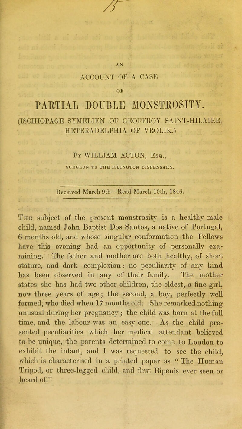 AN ACCOUNT OF A CASE OF PARTIAL DOUBLE MONSTROSITY. (ISCHIOPAGE SYMELIEN OE GEOFFROY SAINT-HILAIRE, HETERAHELPHIA OF YROLIK.) By WILLIAM ACTON, Esq., SURGEON TO THE ISLINGTON DISPENSARY. Received March 9th—Read March 10th, 1846. The subject of the present monstrosity is a healthy male child, named John Baptist Dos Santos, a native of Portugal, 6 months old, and whose singular conformation the Fellows have this evening had an opportunity of personally exa- mining. The father and mother are both healthy, of short stature, and dark complexion : no peculiarity of any kind has been observed in any of their family. The mother states she has had two other children, the eldest, a fine girl, now three years of age; the second, a boy, perfectly well formed, who died when 17 months old. She remarked nothing unusual during her pregnancy; the child was born at the full time, and the labour was an easy one. As the child pre- sented peculiarities which her medical attendant believed to be unique, the parents determined to come to London to exhibit the infant, and I was requested to see the child, which is characterised in a printed paper as “ The Human Tripod, or three-legged child, and first Bipenis ever seen or heard of.”