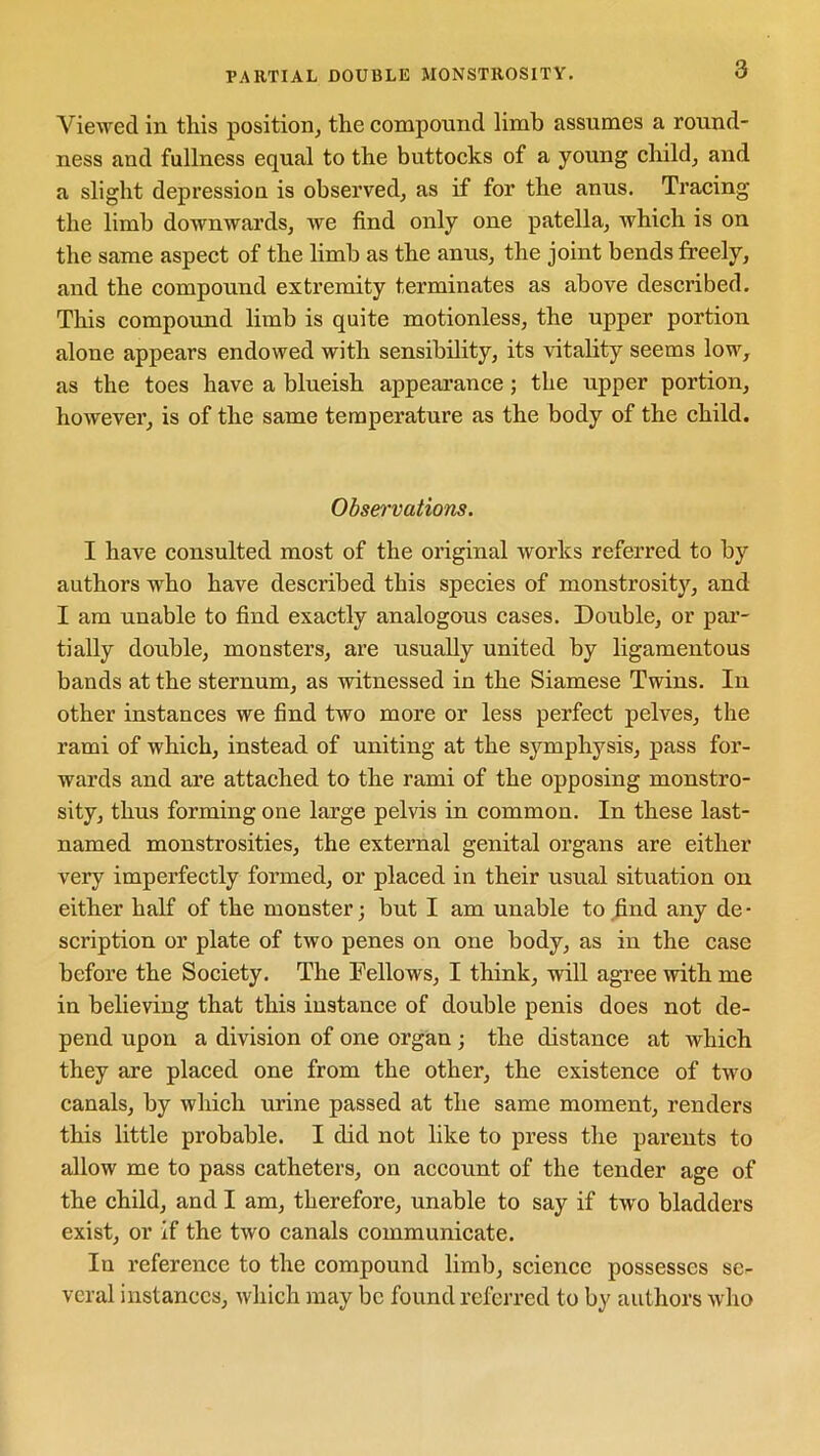 PARTIAL DOUBLE MONSTROSITY. Viewed in this position, the compound limb assumes a round- ness and fullness equal to the buttocks of a young child, and a slight depression is observed, as if for the anus. Tracing the limb downwards, we find only one patella, which is on the same aspect of the limb as the anus, the joint bends freely, and the compound extremity terminates as above described. This compound limb is quite motionless, the upper portion alone appears endowed with sensibility, its vitality seems low, as the toes have a blueish appearance ; the upper portion, however, is of the same temperature as the body of the child. Observations. I have consulted most of the original works referred to by authors who have described this species of monstrosity, and I am unable to find exactly analogous cases. Double, or par- tially double, monsters, are usually united by ligamentous bands at the sternum, as witnessed in the Siamese Twins. In other instances we find two more or less perfect pelves, the rami of which, instead of uniting at the symphysis, pass for- wards and are attached to the rami of the opposing monstro- sity, thus forming one large pelvis in common. In these last- named monstrosities, the external genital organs are either very imperfectly formed, or placed in their usual situation on either half of the monster; but I am unable to .find any de- scription or plate of two penes on one body, as in the case before the Society. The Fellows, I think, will agree with me in believing that this instance of double penis does not de- pend upon a division of one organ ; the distance at which they are placed one from the other, the existence of two canals, by which urine passed at the same moment, renders this little probable. I did not like to press the parents to allow me to pass catheters, on account of the tender age of the child, and I am, therefore, unable to say if two bladders exist, or if the two canals communicate. Iu reference to the compound limb, science possesses se- veral instances, which may be found referred to by authors who