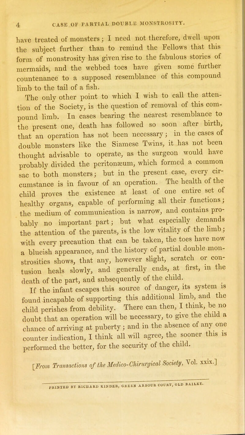 have treated of monsters ; I need not therefore, dwell upon the subject further than to remind the Fellows that this form of monstrosity has given rise to the fabulous stories ot mermaids, and the webbed toes have given some further countenance to a supposed resemblance of this compound limb to the tail of a fish. The only other point to which I wish to call the atten- tion of the Society, is the question of removal of this com- pound limb. In cases bearing the nearest resemblance to the present one, death has followed so soon after birth, that an operation has not been necessary; in the cases of double monsters like the Siamese Twins, it has not been thought advisable to operate, as the surgeon would have probably divided the peritonaeum, which formed a common sac to both monsters; but in the present case, every cir- cumstance is in favour of an operation. The health of the child proves the existence at least of one entire set of healthy organs, capable of performing all their functions; the medium of communication is narrow, and contains pro- bably no important part; but what especially demands the attention of the parents, is the low vitality of the limb; with every precaution that can be taken, the toes have now a blueish appearance, and the history of partial double mon- strosities shows, that any, however slight, scratch or con- tusion heals slowly, and generally ends, at first, m the death of the part, and subsequently of the child. If the infant escapes this source of danger, its system is found incapable of supporting this additional limb, and the child perishes from debility. There can then, I think, be no doubt that an operation will be necessary, to give the child a chance of arriving at puberty ; and in the absence of any one counter indication, I think all will agree, the sooner this is performed the better, for the security of the child. [From Transactions of the Medico-Chirurgical Society, Vol. xxix.] JMUNTED BY RICHARD K1KDJ5R, GRliliN ARBOUR COURT, OLD BAILEY,