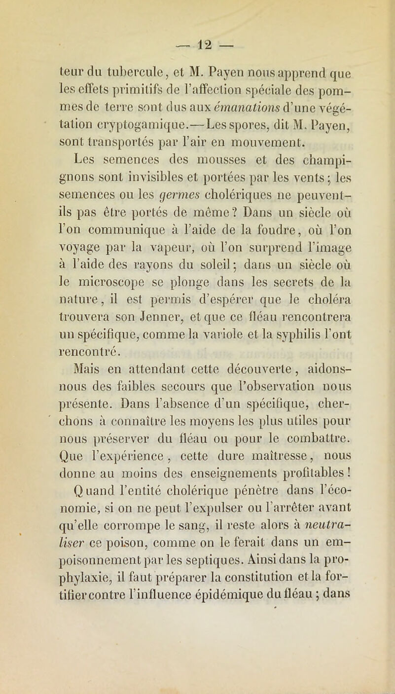 leur du tubercule, et M. Payen nous apprend que les effets primitifs de P affection spéciale des pom- mes de terre sont dus aux émanations d’une véeé- talion cryptogamique.—Les spores, dit M, Payen, sont transportés par l’air en mouvement. Les semences des mousses et des champi- gnons sont invisibles et portées par les vents ; les semences ou les germes cholériques ne peuvent- ils pas être portés de même? Dans un siècle où l’on communique à l’aide de la foudre, où l’on voyage par la vapeur, où l’on surprend l’image à l’aide des rayons du soleil ; dans un siècle où le microscope se plonge dans les secrets de la nature, il est permis d’espérer que le choléra trouvera son Jenner, et que ce fléau rencontrera un spécifique, comme la variole et la syphilis l’ont rencontré. Mais en attendant cette découverte, aidons- nous des faibles secours que l’observation nous présente. Dans l’absence d’un spécifique, cher- chons à connaître les moyens les plus utiles pour nous préserver du fléau ou pour le combattre. Que l’expérience , cette dure maîtresse, nous donne au moins des enseignements profitables ! Q uand l’entité cholérique pénètre dans l’éco- nomie, si on ne peut l’expulser ou l’arrêter avant qu’elle corrompe le sang, il reste alors à neutra- liser ce poison, comme on le ferait dans un em- poisonnement par les septiques. Ainsi dans la pro- phylaxie, il faut préparer la constitution et la for- tifier contre l’influence épidémique du fléau ; dans