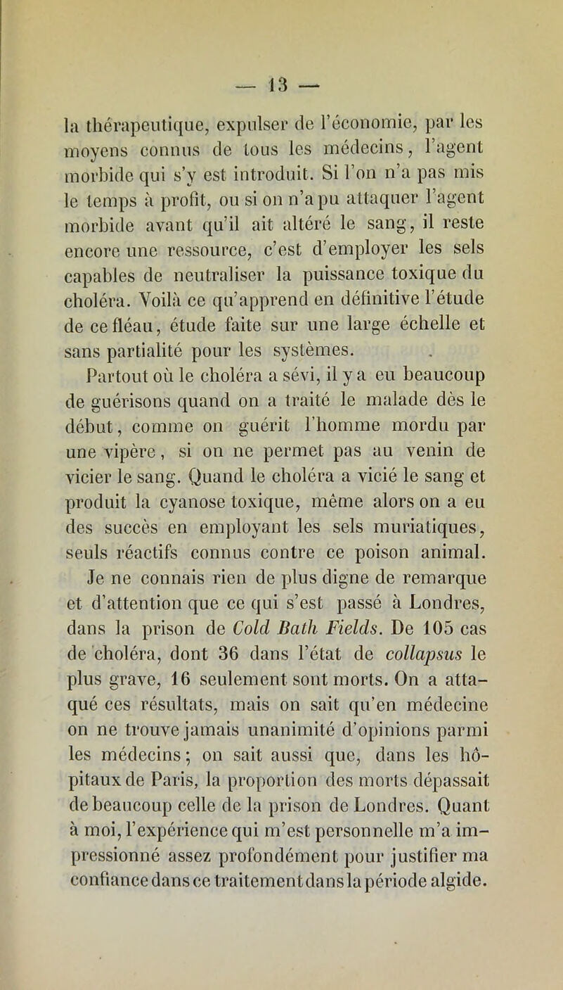 la thérapeutique, expulser de l’économie, par les moyens connus de tous les médecins, l’agent morbide qui s’y est introduit. Si l’on n’a pas mis le temps à profit, ou si on n’a pu attaquer l’agent morbide avant qu’il ait altéré le sang, il reste encore une ressource, c’est d’employer les sels capables de neutraliser la puissance toxique du choléra. Voilà ce qu’apprend en définitive l’étude de ce fléau, étude faite sur une large échelle et sans partialité pour les systèmes. Partout où le choléra a sévi, il y a eu beaucoup de guérisons quand on a traité le malade dès le début, comme on guérit l’homme mordu par une vipère, si on ne permet pas au venin de vicier le sang. Quand le choléra a vicié le sang et produit la cyanose toxique, même alors on a eu des succès en employant les sels muriatiques, seuls réactifs connus contre ce poison animal. Je ne connais rien de plus digne de remarque et d’attention que ce qui s’est passé à Londres, dans la prison de Colcl Bath Fields. De 105 cas de choléra, dont 36 dans l’état de collapsus le plus grave, 16 seulement sont morts. On a atta- qué ces résultats, mais on sait qu’en médecine on ne trouve jamais unanimité d’opinions parmi les médecins ; on sait aussi que, dans les hô- pitaux de Paris, la proportion des morts dépassait de beaucoup celle de la prison de Londres. Quant à moi, l’expérience qui m’est personnelle m’a im- pressionné assez profondément pour justifier ma confiance dans ce traitement dans la période algide.