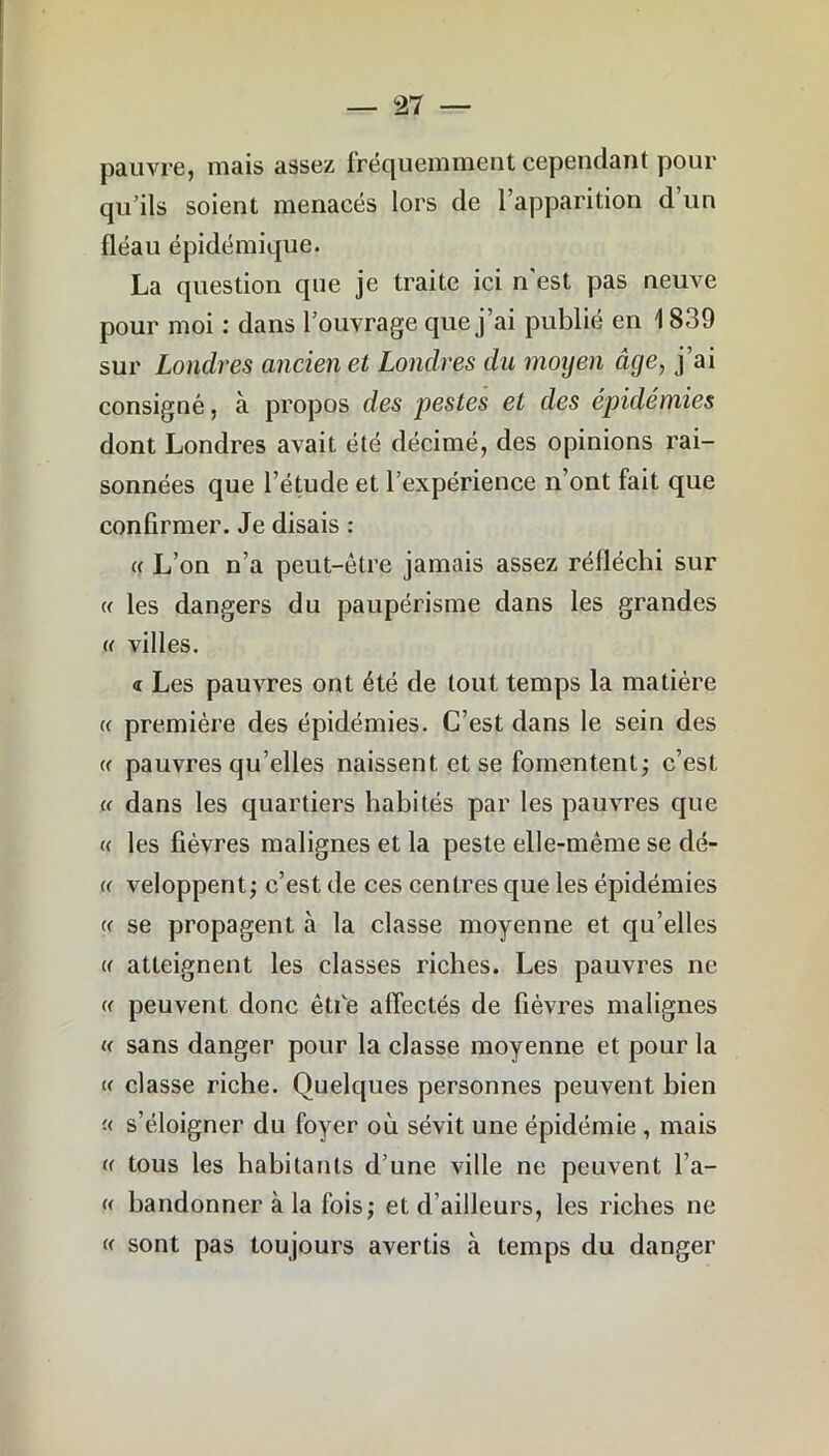 pauvre, mais assez fréquemment cependant pour qu’ils soient menacés lors de l’apparition d un fléau épidémique. La question que je traite ici n'est pas neuve pour moi : dans l’ouvrage que j’ai publié en 1839 sur Londres ancien et Londres du moyen âge, j’ai consigné, à propos des pestes et des épidémies dont Londres avait été décimé, des opinions rai- sonnées que l’étude et l’expérience n’ont fait que confirmer. Je disais : et L’on n’a peut-être jamais assez réfléchi sur « les dangers du paupérisme dans les grandes (( villes. <r Les pauvres ont été de tout temps la matière « première des épidémies. C’est dans le sein des « pauvres qu’elles naissent et se fomentent; c’est « dans les quartiers habités par les pauvres que « les fièvres malignes et la peste elle-même se dé- « veloppent; c’est de ces centres que les épidémies a se propagent à la classe moyenne et qu’elles « atteignent les classes riches. Les pauvres ne « peuvent donc êtfie affectés de fièvres malignes « sans danger pour la classe moyenne et pour la « classe riche. Quelques personnes peuvent bien '■< s’éloigner du foyer où sévit une épidémie , mais « tous les habitants d’une ville ne peuvent l’a- « bandonner à la fois; et d’ailleurs, les riches ne « sont pas toujours avertis «à temps du danger