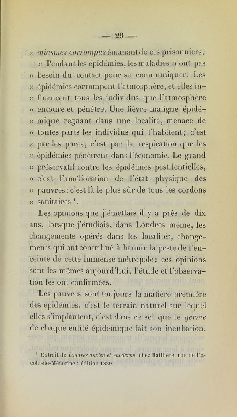 « miasmes corrompus é m a n a n t. d e ces prisonniers. « Pendant les épidémies, les maladies n'ont pas « besoin du contact pour se communiquer. Les « épidémies corrompent l’atmosphère, et elles in- et fluencent tous les individus que l'atmosphère « entoure et pénètre. Une lièvre maligne épidé— « mique régnant dans une localité, menace de « toutes parts les individus qui l’habitent; c’est « par les pores, c’est par la respiration que les « épidémies pénètrent dans l’économie. Le grand « préservatif contre les épidémies pestilentielles, « c’est l’amélioration de l’état physique des « pauvres; c’est là le plus sûr de tous les cordons « sanitaires 1. Les opinions que j’émettais il y a près de dix ans, lorsque j’étudiais, dans Londres même, les changements opérés dans les localités, change- ments qui ont contribué à bannir la peste de l’en- ceinte de cette immense métropole; ces opinions sont les mêmes aujourd’hui, l’étude et l’observa- tion les ont confirmées. Les pauvres sont toujours la matière première des épidémies, c’est le terrain naturel sur lequel elles s’implantent, c’est dans ce sol que le germe de chaque entité épidémique lait son incubation. 1 Extrait de Londres ancien et moderne, chez Baillière, me de l’E- cole-de-Médecine ; édition 183!).