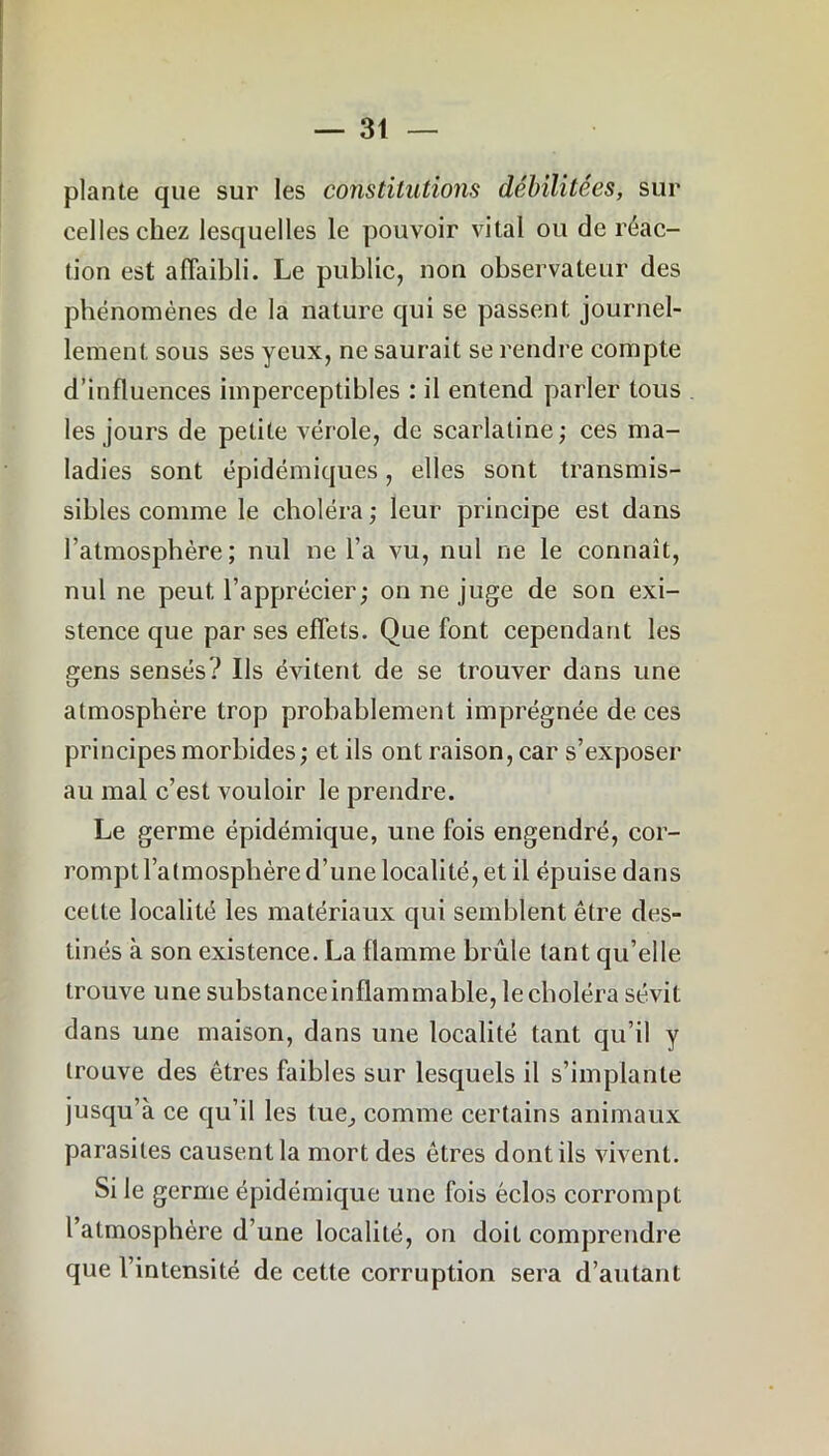 plante que sur les constitutions débilitées, sur celles chez lesquelles le pouvoir vital ou de réac- tion est affaibli. Le public, non observateur des phénomènes de la nature qui se passent journel- lement sous ses yeux, ne saurait se rendre compte d’influences imperceptibles : il entend parler tous les jours de petite vérole, de scarlatine; ces ma- ladies sont épidémiques, elles sont transmis- sibles comme le choléra ; leur principe est dans l’atmosphère; nul ne l’a vu, nul ne le connaît, nul ne peut l’apprécier; on ne juge de son exi- stence que par ses effets. Que font cependant les gens sensés? Us évitent de se trouver dans une atmosphère trop probablement imprégnée de ces principes morbides ; et ils ont raison, car s’exposer au mal c’est vouloir le prendre. Le germe épidémique, une fois engendré, cor- rompt l’atmosphère d’une localité, et il épuise dans cette localité les matériaux qui semblent être des- tinés à son existence. La flamme brûle tant qu’elle trouve une substanceinflammable, le choléra sévit dans une maison, dans une localité tant qu’il y trouve des êtres faibles sur lesquels il s’implante jusqu’à ce qu’il les tue, comme certains animaux parasites causent la mort des êtres dont ils vivent. Si le germe épidémique une fois éclos corrompt l’atmosphère d’une localité, on doit comprendre que l’intensité de cette corruption sera d’autant