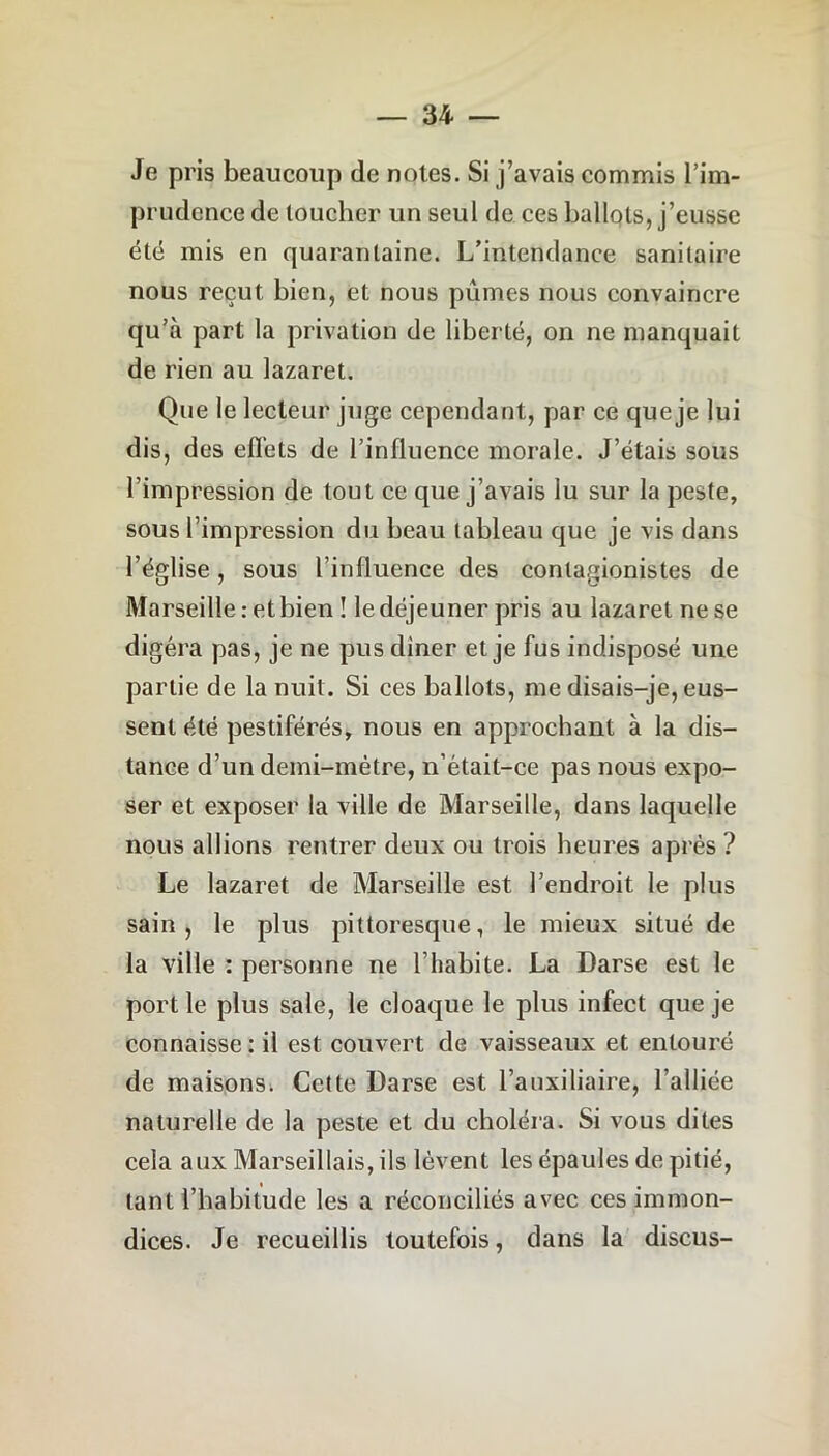 Je pris beaucoup de notes. Si j’avais commis l’im- prudence de toucher un seul de ces ballots, j’eusse été mis en quarantaine. L’intendance sanitaire nous reçut bien, et nous pûmes nous convaincre qu’à part la privation de liberté, on ne manquait de rien au lazaret. Que le lecteur juge cependant, par ce que je lui dis, des effets de l’influence morale. J’étais sous l’impression de tout ce que j’avais lu sur la peste, sous l’impression du beau tableau que je vis dans l’église, sous l’influence des contagionistes de Marseille : et bien ! le déjeuner pris au lazaret ne se digéra pas, je ne pus dîner et je fus indisposé une partie de la nuit. Si ces ballots, me disais-je, eus- sent été pestiférés, nous en approchant à la dis- tance d’un demi-mètre, n’était-ce pas nous expo- ser et exposer la ville de Marseille, dans laquelle nous allions rentrer deux ou trois heures après ? Le lazaret de Marseille est l’endroit le plus sain, le plus pittoresque, le mieux situé de la ville : personne ne l’habite. La Darse est le port le plus sale, le cloaque le plus infect que je connaisse: il est couvert de vaisseaux et entouré de maisons^ Cette Darse est l’auxiliaire, l’alliée naturelle de la peste et du choléra. Si vous dites cela aux Marseillais, ils lèvent les épaules de pitié, tant l’habitude les a réconciliés avec ces immon- dices. Je recueillis toutefois, dans la discus-