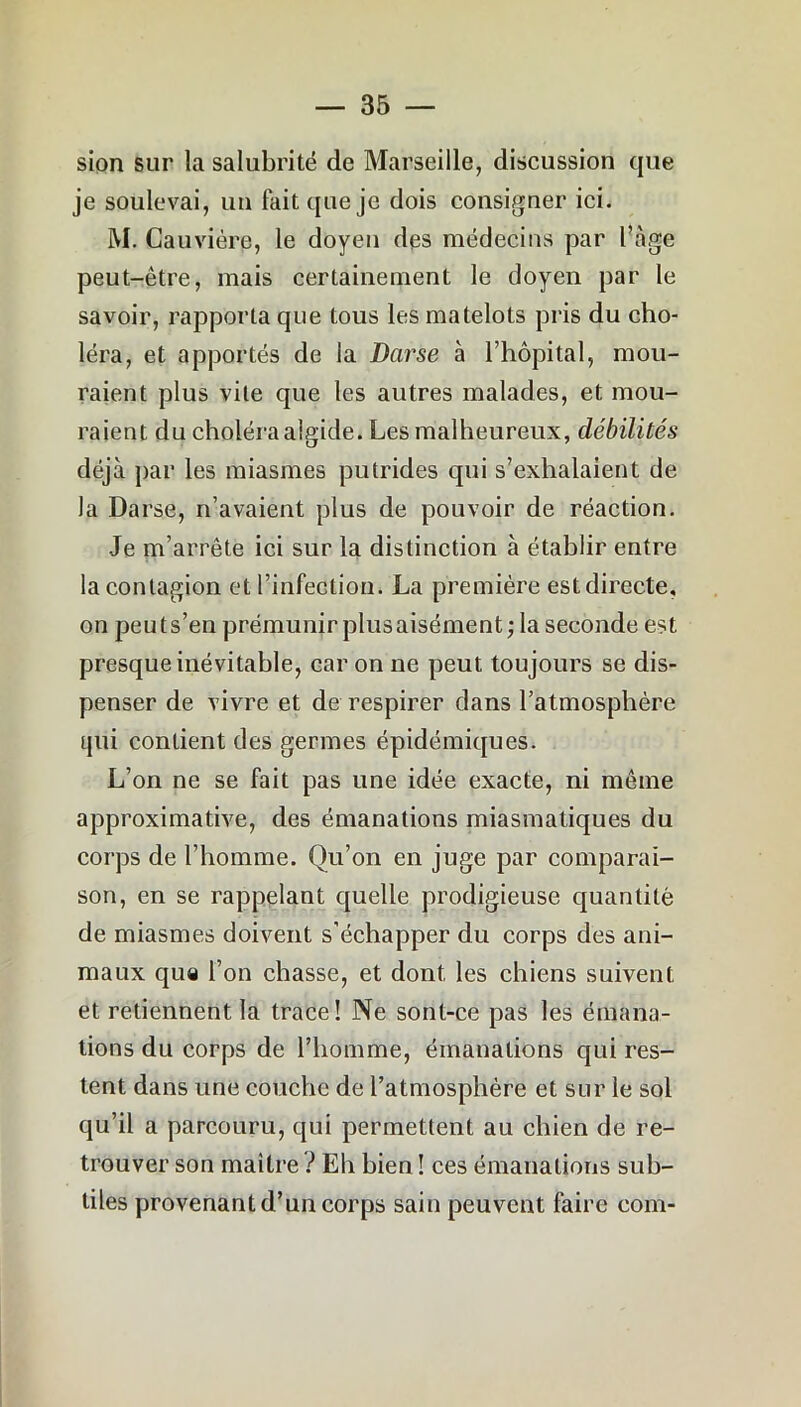 sion sur la salubrité de Marseille, discussion que je soulevai, un fait que je dois consigner ici. M. Gauvière, le doyen des médecins par Page peut-être, mais certainement le doyen par le savoir, rapporta que tous les matelots pris du cho- léra, et apportés de la Darse à l’hôpital, mou- raient plus vite que les autres malades, et mou- raient du choléra algide. Les malheureux, débilités déjà par les miasmes putrides qui s’exhalaient de la Darse, n’avaient plus de pouvoir de réaction. Je m’arrête ici sur la distinction à établir entre la contagion et l’infection. La première est directe, on peuts’en prémunir plusaisément; la seconde est presque inévitable, car on ne peut toujours se dis- penser de vivre et de respirer dans l’atmosphère qui contient des germes épidémiques. L’on ne se fait pas une idée exacte, ni même approximative, des émanations miasmatiques du corps de l’homme. Qu’on en juge par comparai- son, en se rappelant quelle prodigieuse quantité de miasmes doivent s’échapper du corps des ani- maux que l’on chasse, et dont les chiens suivent et retiennent la trace! Ne sonl-ce pas les émana- tions du corps de l’homme, émanations qui res- tent dans une couche de l’atmosphère et sur le sol qu’il a parcouru, qui permettent au chien de re- trouver son maître ? Eh bien ! ces émanations sub- tiles provenant d’un corps sain peuvent faire com-