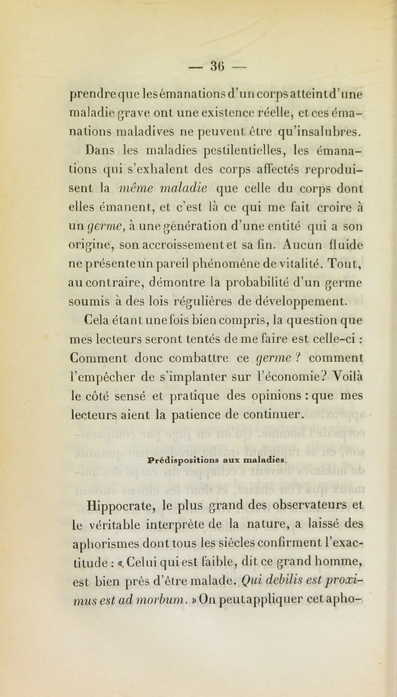 prendre que lesémanationsd’uncorpsatteintd’une maladie grave onl une existence réelle, et ces éma- nations maladives ne peuvent être qu’insalubres. Dans les maladies pestilentielles, les émana- tions qui s’exhalent des corps affectés reprodui- sent la même maladie que celle du corps dont elles émanent, et c’est là ce qui me fait croire à un germe, à une génération d’une entité qui a son origine, son accroissement et sa fin. Aucun lluide ne présenteun pareil phénomène de vitalité. Tout, au contraire, démontre la probabilité d’un germe soumis à des lois régulières de développement. Cela étant une fois bien compris, la question que mes lecteurs seront tentés de me faire est celle-ci : Comment donc combattre ce germe ? comment l’empêcher de s’implanter sur l’économie? Voilà le côté sensé et pratique des opinions : que mes lecteurs aient la patience de continuer. Prédispositions aux maladies. Hippocrate, le plus grand des observateurs et le véritable interprète de la nature, a laissé des aphorismes dont tous les siècles confirment l’exac- titude : «.Celui qui est faible, dit ce grand homme, est bien près d’être malade. Qui debilis est proxi- mus est ad morbum. » On peutappliquer cet apho-