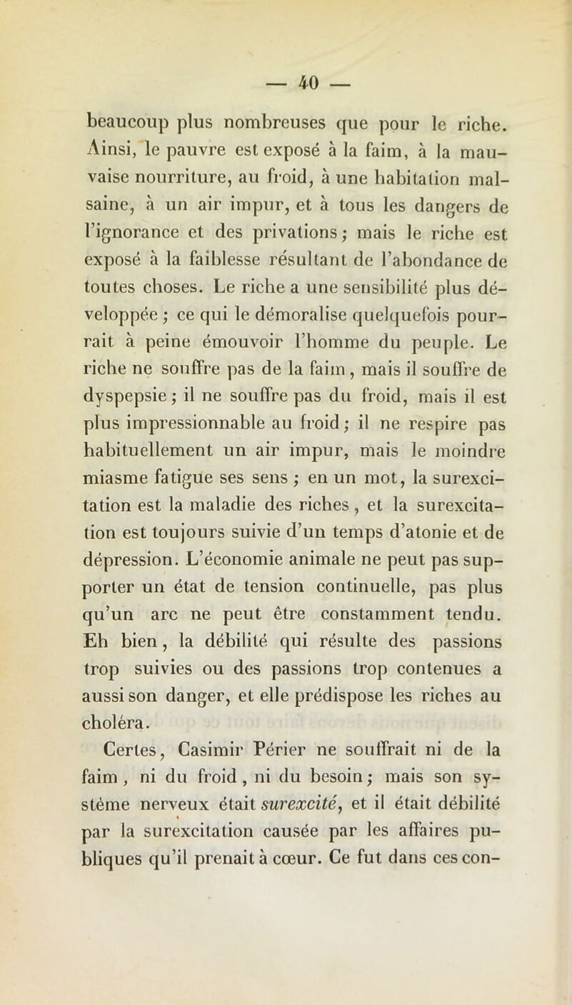 beaucoup plus nombreuses que pour le riche. Ainsi, le pauvre est exposé à la faim, à la mau- vaise nourriture, au froid, à une habitation mal- saine, à un air impur, et à tous les dangers de l’ignorance et des privations ; mais le riche est exposé à la faiblesse résultant de l’abondance de toutes choses. Le riche a une sensibilité plus dé- veloppée ; ce qui le démoralise quelquefois pour- rait à peine émouvoir l’homme du peuple. Le riche ne souffre pas de la faim, mais il souffre de dyspepsie ; il ne souffre pas du froid, mais il est plus impressionnable au froid; il ne respire pas habituellement un air impur, mais le moindre miasme fatigue ses sens ; en un mot, la surexci- tation est la maladie des riches, et la surexcita- tion est toujours suivie d’un temps d’atonie et de dépression. L’économie animale ne peut pas sup- porter un état de tension continuelle, pas plus qu’un arc ne peut être constamment tendu. Eh bien, la débilité qui résulte des passions trop suivies ou des passions trop contenues a aussi son danger, et elle prédispose les riches au choléra. Certes, Casimir Périer ne souffrait ni de la faim , ni du froid , ni du besoin ; mais son sy- stème nerveux était surexcité, et il était débilité par la surexcitation causée par les affaires pu- bliques qu’il prenait à cœur. Ce fut dans cescon-