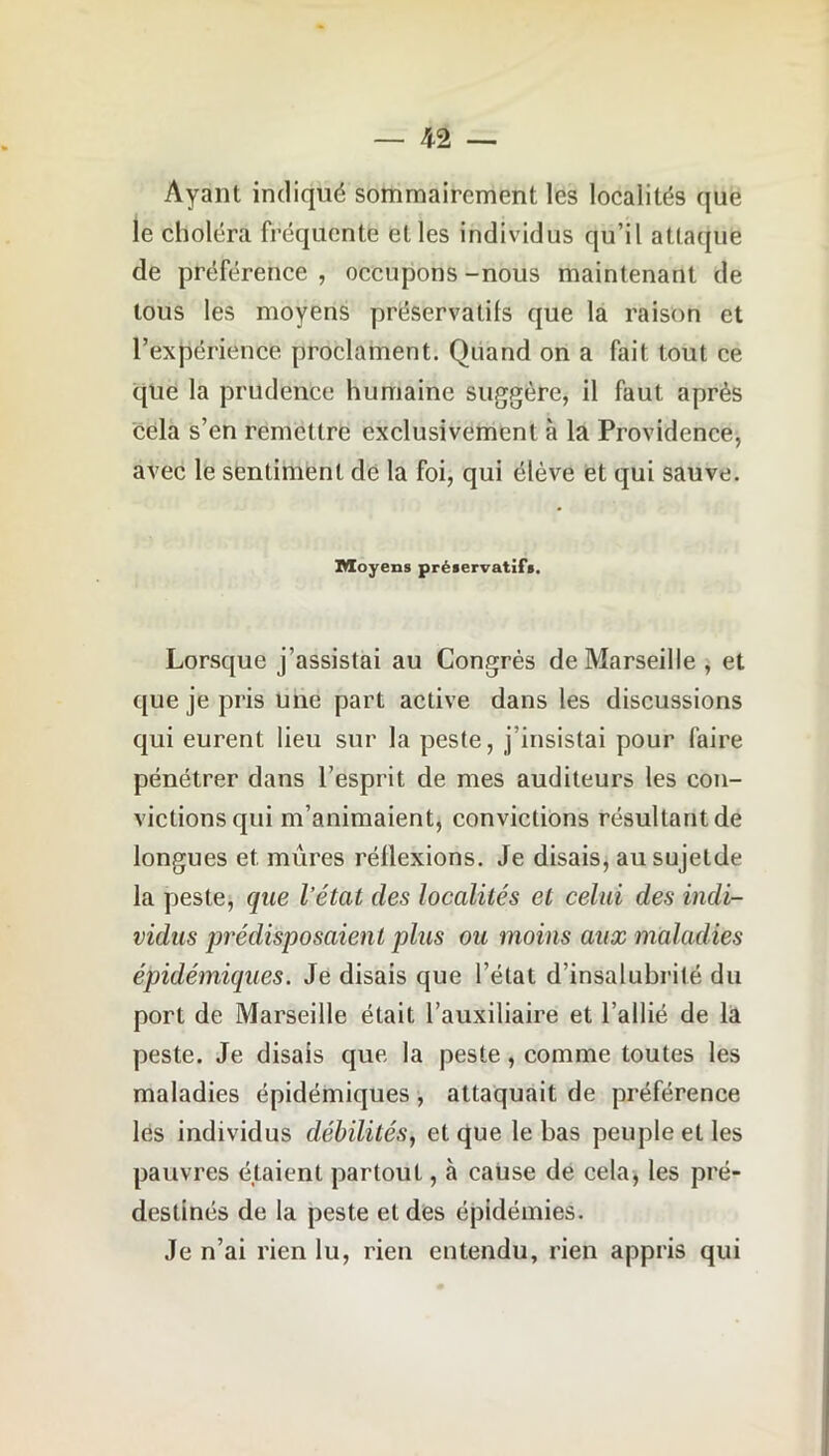 Ayant indiqué sommairement les localités que le choléra fréquente elles individus qu’il attaque de préférence , occupons -nous maintenant de tous les moyens préservatifs que la raison et l’expérience proclament. Quand on a fait tout ce que la prudence humaine suggère, il faut après cela s’en remettre exclusivement à la Providence, avec le sentiment de la foi, qui élève et qui sauve. Moyens préservatifs. Lorsque j’assistai au Congrès de Marseille , et que je pris une part active dans les discussions qui eurent lieu sur la peste, j insistai pour faire pénétrer dans l’esprit de mes auditeurs les con- victions qui m’animaient, convictions résultant de longues et mûres réilexions. Je disais, ausujetde la peste, que l’état des localités et celui des indi- vidus prédisposaient plus ou moins aux maladies épidémiques. Je disais que l’état d’insalubrilé du port de Marseille était l’auxiliaire et l’allié de la peste. Je disais que la peste, comme toutes les maladies épidémiques, attaquait de préférence les individus débilités, et que le bas peuple et les pauvres étaient partout, à cause de cela, les pré- destinés de la peste et des épidémies. Je n’ai rien lu, rien entendu, rien appris qui