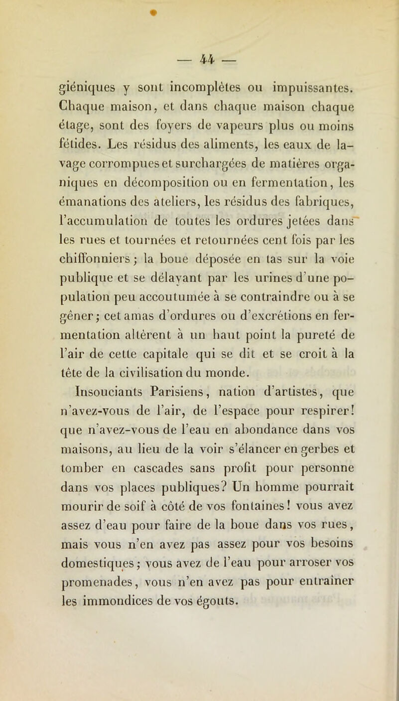 giéniques y sont incomplètes ou impuissantes. Chaque maison, et dans chaque maison chaque étage, sont des foyers de vapeurs plus ou moins fétides. Les résidus des aliments, les eaux de la- vage corrompues et surchargées de matières orga- niques en décomposition ou en fermentation, les émanations des ateliers, les résidus des fabriques, l’accumulation de toutes les ordures jetées dans les rues et tournées et retournées cent fois par les chiffonniers ; la boue déposée en las sur la voie publique et se délayant par les urines d’une po- pulation peu accoutumée à se contraindre ou à se gêner ; cet amas d’ordures ou d’excrétions en fer- mentation altèrent à un haut point la pureté de l’air de cette capitale qui se dit et se croit à la tête de la civilisation du monde. Insouciants Parisiens, nation d’artistes, que n’avez-vous de l’air, de l’espace pour respirer! que n’avez-vous de l’eau en abondance dans vos maisons, au lieu de la voir s’élancer en gerbes et tomber en cascades sans profit pour personne dans vos places publiques? Un homme pourrait mourir de soif à côté de vos fontaines! vous avez assez d’eau pour faire de la boue dans vos rues, mais vous n’en avez pas assez pour vos besoins domestiques ; vous avez de l’eau pour arroser vos promenades, vous n’en avez pas pour entraîner les immondices de vos égouts.