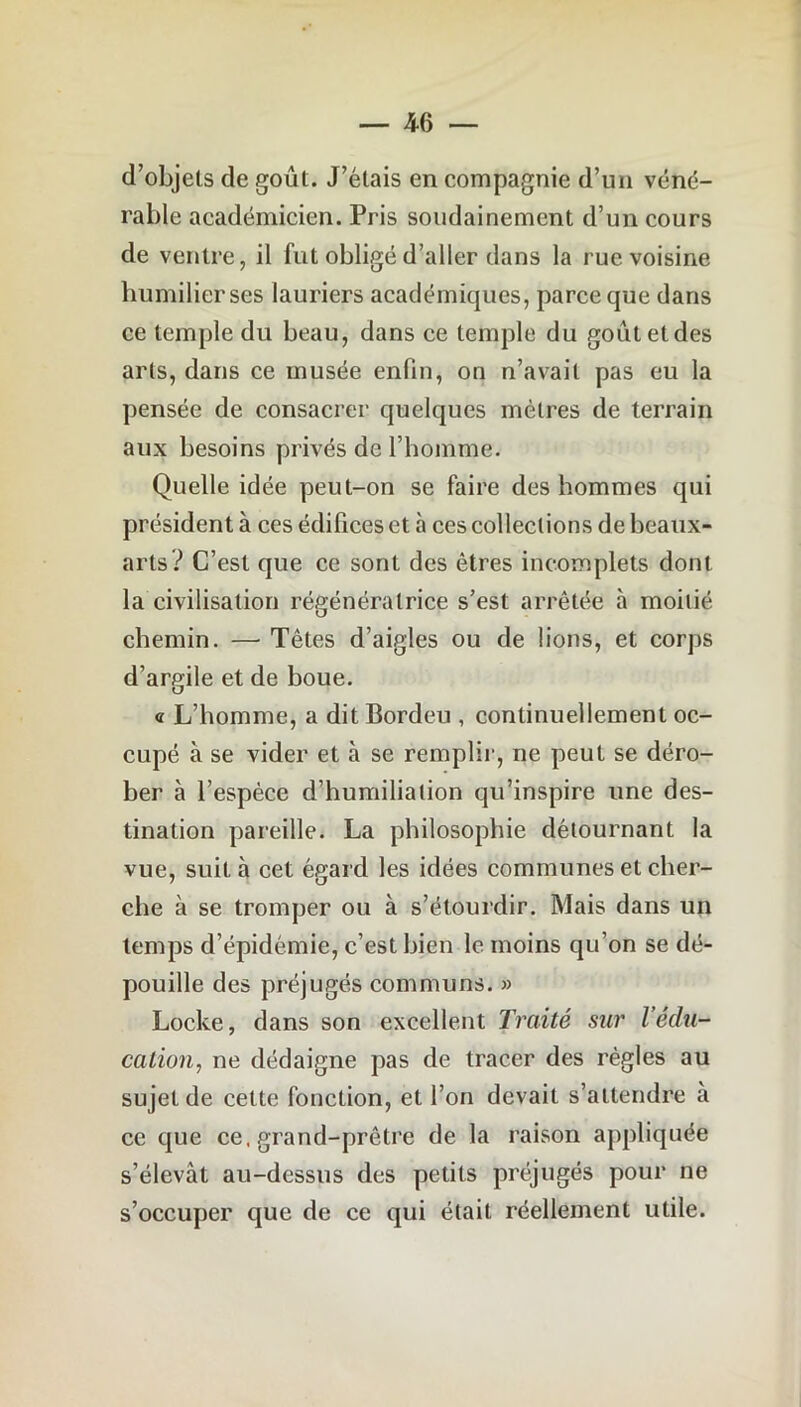 d’objets de goût. J’étais en compagnie d’un véné- rable académicien. Pris soudainement d’un cours de ventre, il fut obligé d’aller dans la rue voisine humilier ses lauriers académiques, parce que dans ce temple du beau, dans ce temple du goûtetdes arts, dans ce musée enfin, on n’avait pas eu la pensée de consacrer quelques mètres de terrain aux besoins privés de l’homme. Quelle idée peut-on se faire des hommes qui président à ces édifices et à ces collections de beaux- arts? C’est que ce sont des êtres incomplets dont la civilisation régénératrice s’est arrêtée à moitié chemin. — Têtes d’aigles ou de lions, et corps d’argile et de boue. « L’homme, a dit Bordeu , continuellement oc- cupé à se vider et à se remplir, ne peut se déro- ber à l’espèce d’humiliation qu’inspire une des- tination pareille. La philosophie détournant la vue, suit à cet égard les idées communes et cher- che à se tromper ou à s’étourdir. Mais dans un temps d’épidémie, c’est bien le moins qu’on se dé- pouille des préjugés communs. » Locke, dans son excellent Traité sur l’édu- cation, ne dédaigne pas de tracer des règles au sujet de cette fonction, et l’on devait s’attendre à ce que ce, grand-prêtre de la raison appliquée s’élevât au-dessus des petits préjugés pour ne s’occuper que de ce qui était réellement utile.